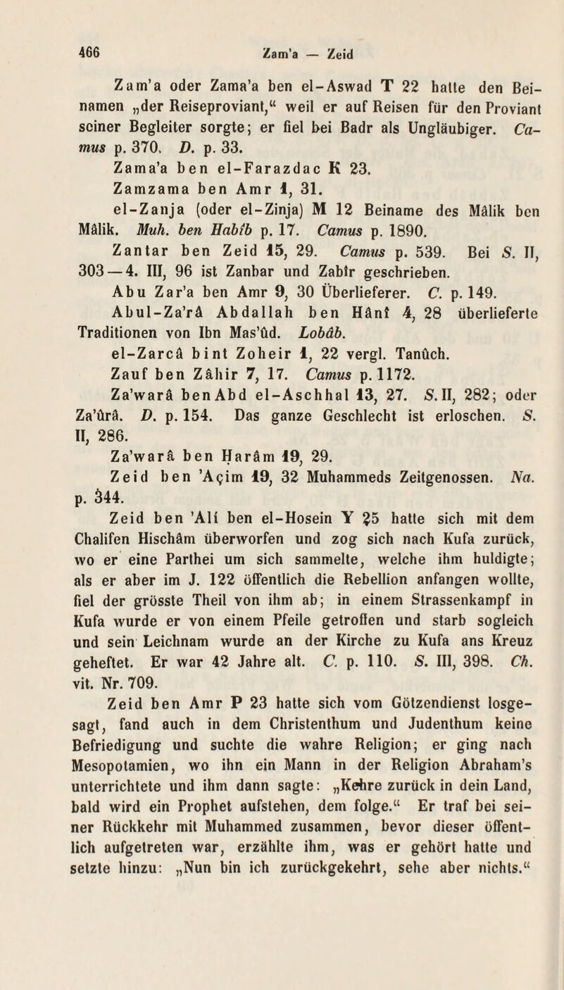 Zam’a oder Zama’a ben el-Aswad T 22 hatte den Bei¬ namen „der Reiseproviant,“ weil er auf Reisen für den Proviant seiner Begleiter sorgte; er fiel bei Badr als Ungläubiger. Ca¬ mus p. 370. D. p. 33. Zama’a ben el-Farazdac K 23. Zamzama ben Amr l, 31. el-Zanja (oder el-Zinja) M 12 Beiname des Mälik ben Mälik. Muh, ben Habib p. 17. Camus p. 1890. Zantar ben Zeid 15, 29. Camus p. 539. Bei S. II, 303 — 4. III, 96 ist Zanbar und Zablr geschrieben. Abu Zar’a ben Amr 9, 30 Überlieferer. C. p. 149. Abul-Za’rä Abdallah ben Hänl 4, 28 überlieferte Traditionen von Ibn Mas’üd. Lobäb. el-Zarcä bi nt Zoheir 1, 22 vergl. Tanüch. Zauf ben Zähir 7, 17. Camus p. 1172. Za’warä benAbd el-Aschhal 13, 27. S. II, 282; oder Za’ürä. D. p. 154. Das ganze Geschlecht ist erloschen. S. II, 286. Za’warä ben Haräm 19, 29. Zeid ben ’A^im 19, 32 Muhammeds Zeitgenossen. Na. p. 344. Zeid ben ’Ali ben el-Hosein Y 25 hatte sich mit dem Chalifen Hischäm Überwerfen und zog sich nach Kufa zurück, wo er eine Parthei um sich sammelte, welche ihm huldigte; als er aber im J. 122 öffentlich die Rebellion anfangen wollte, fiel der grösste Theil von ihm ab; in einem Strassenkampf in Kufa wurde er von einem Pfeile getroflen und starb sogleich und sein Leichnam wurde an der Kirche zu Kufa ans Kreuz geheftet. Er war 42 Jahre alt. C. p. 110. S. III, 398. Ch. vit. Nr. 709. Zeid ben Amr P 23 hatte sich vom Götzendienst losge¬ sagt, fand auch in dem Christenthum und Judenthum keine Befriedigung und suchte die wahre Religion; er ging nach Mesopotamien, wo ihn ein Mann in der Religion Abraham’s unterrichtete und ihm dann sagte: „Kehre zurück in dein Land, bald wird ein Prophet aufstehen, dem folge.“ Er traf bei sei¬ ner Rückkehr mit Muhammed zusammen, bevor dieser öffent¬ lich aufgetreten war, erzählte ihm, was er gehört halte und setzte hinzu; „Nun bin ich zurückgekehrt, sehe aber nichts.“