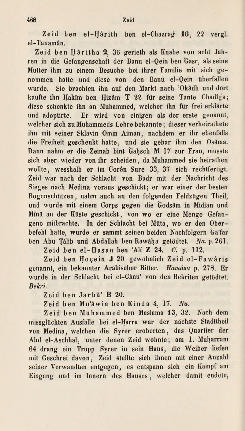 Zeid ben el-Härilh ben el-Chazra^ 16, 22 vergl. el-Tauamän. Zeid ben Häritha 2, 36 gerieth als Knabe von acht Jah¬ ren in die Gefangenschaft der Bann el-Qein ben Gasr, als seine Mutter ihm zu einem Besuche bei ihrer Familie mit sich ge¬ nommen halte und diese von den Banu el-Qein überfallen wurde. Sie brachten ihn auf den Markt nach ’Okädh und dort kaufte ihn Hakim ben Hizärn T 22 für seine Tante Chadiga; diese schenkte ihn an Muhammed, welcher ihn für frei erklärte und adoptirte. Er wird von einigen als der erste genannt, welcher sich zu Muhammeds Lehre bekannte; dieser verheirathete ihn mit seiner Sklavin 0mm Aiman, nachdem er ihr ebenfalls die Freiheit geschenkt hatte, und sie gebar ihm den Osäma. Dann nahm er die Zeinab bint Gahsch Ml? zur Frau, musste sich aber wieder von ihr scheiden, da Muhammed sie heirathen wollte, wesshalb er im Corän Sure 33, 37 sich rechtfertigt. Zeid war nach der Schlacht von Badr mit der Nachricht des Sieges nach Medina voraus geschickt; er war einer der besten Bogenschützen, nahm auch an den folgenden Feldzügen Theil, und wurde mit einem Corps gegen die Godsäm in Midian und Minä an der Küste geschickt, von wo er eine Menge Gefan¬ gene milbrachte. In der Schlacht bei Müta, wo er den Ober¬ befehl hatte, wurde er sammt seinen beiden Nachfolgern Ga’far ben Abu Tälib und Abdallah ben Rawäha getödtet. iV«. p.261. Zeid ben el-Hasan ben ’Ali Z 24. C. p, 112. Zeid ben Hogein J 20 gewöhnlich Zeid cl-FavvAris genannt, ein bekannter Arabischer Ritter. Hamäsa p. 278. Er wurde in der Schlacht bei el-Chau’ von den Bekrilen getödtet. Bekri. Zeid ben Jarbü’ B 20. Zeid ben MuAwia ben Kinda 4, 17. Nu. Zeid ben Muhammed ben Maslama 13, 32. Nach dem missglückten Ausfälle bei el-Harra war der nächste Stadttheil von Medina, welchen die Syrer eroberten, das Quartier der Abd el-Aschhal, unter denen Zeid wohnte; am 1. Muharram 64 drang ein Trupp Syrer in sein Haus, die Weiber liefen mit Geschrei davon, Zeid stellte sich ihnen mit einer Anzahl seiner Verwandten entgegen, es entspann sich ein Kampf am Eingang und im Innern des Hauses, welcher damit endete.