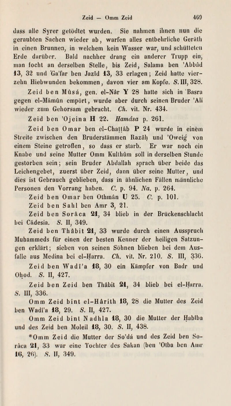 Zeid — 0mm Zcid 4Ö9 dass alle Syrer gelüdlet wurden. Sie nahmen ihnen nun die geraubten Sachen wieder ab, warfen alles entbehrliche Geräth in einen Brunnen, in welchem kein Wasser war, und schütteten Erde darüber. Bald nachher drang ein anderer Trupp ein, man focht an derselben Stelle, bis Zeid, Salama ben 'Abbild 13, 32 und 'Ga’far ben Jazid 13, 33 erlagen; Zeid hatte vier¬ zehn Hiebwunden bekommen, davon vier am Kopfe. 5.111,328. Zeid ben Müsä, gen. el-När Y 28 hatte sich in Basra gegen el-Mämün empört, wurde aber durch seinen Bruder 'Ali wieder zum Gehorsam gebracht. Ch. vit. Nr. 434. Zeid ben ’Ojeina H 22. Hamdsa p. 261. Zeid ben Omar ben el-Challäb P 24 wurde in einem Streite zwischen den Bruderstämmen Razah und ’Oweig von einem Steine getroffen, so dass er starb. Er war noch ein Knabe und seine Mutter 0mm Kullhüm soll in derselben Stunde gestorben sein; sein Bruder Abdallah sprach über beide das Leichengebet, zuerst über Zeid, dann über seine Mutter, und dies ist Gebrauch geblieben, dass in ähnlichen Fällen männliche Personen den Vorrang haben. C. p. 94. Na. p. 264. Zeid ben Omar ben Olhinän U 25. C. p. 101. Zeid ben Sahl ben Amr 3, 21. Zeid ben Soräca 21, 34 blieb in der Brückenschlacht bei Cädesia. S. II, 349. Zeid ben Thäbit 21, 33 wurde durch einen Ausspruch Muhammeds für einen der besten Kenner der heiligen Satzun¬ gen erklärt; sieben von seinen Söhnen blieben bei dem Aus¬ fälle aus Medina bei el-Harra. Ch. vit. Nr. 210. S. III, 336. Zeid ben Wadi’a 18, 30 ein Kämpfer von Badr und Ohod. S. II, 427. Zeid ben Zeid ben Thäbit 21, 34 blieb bei el-Harra. 5. HI, 336. 0mm Zeid bint el-Härith 18, 28 die Mutter des Zeid ben Wadi’a 18, 29. S. II, 427. 0mm Zeid bint Nadhla 18, 30 die Mutier der Hablba und de.s Zeid ben Moleil 18, 30. S. H, 438. *Omm Zeid die Mutter der So’dä und des Zeid ben So- räca 21, 33 war eine Tochter des Sakan (ben ’Otba ben Amr