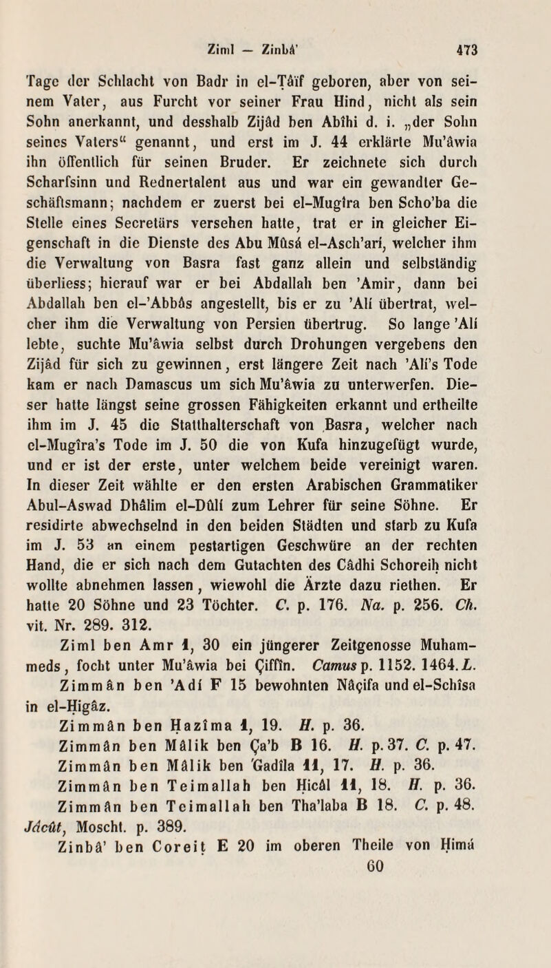 Tage der Schlacht von Badr in el-Tä'if geboren, aber von sei¬ nem Vater, aus Furcht vor seiner Frau Hind, nicht als sein Sohn anerkannt, und desshalb Zijäd ben Abihi d. i. „der Sohn seines Vaters“ genannt, und erst im J. 44 erklärte Mu’äwia ihn öffentlich für seinen Bruder. Er zeichnete sich durch Scharfsinn und Rednertalent aus und war ein gewandter Ge¬ schäftsmann; nachdem er zuerst bei el-Mug!ra ben Scho’ba die Stelle eines Secretärs versehen hatte, trat er in gleicher Ei¬ genschaft in die Dienste des Abu Müsä el-Asch’ari, welcher ihm die Verwaltung von Basra fast ganz allein und selbständig überliess; hierauf war er bei Abdallah ben ’Amir, dann bei Abdallah ben cl-’Abbäs angeslellt, bis er zu ’Ali übertrat, wel¬ cher ihm die Verwaltung von Persien übertrug. So lange ’Ali lebte, suchte Mu’äwia selbst durch Drohungen vergebens den Zijäd für sich zu gewinnen, erst längere Zeit nach ’Ali’s Tode kam er nach Damascus um sich Mu’äwia zu unterwerfen. Die¬ ser hatte längst seine grossen Fähigkeiten erkannt und ertheille ihm im J. 45 die Statthalterschaft von Basra, welcher nach el-Mugira’s Tode im J. 50 die von Kufa hinzugefügt wurde, und er ist der erste, unter welchem beide vereinigt waren. In dieser Zeit wählte er den ersten Arabischen Grammatiker Abul-Aswad Dhalim el-Düli zum Lehrer für seine Söhne. Er residirte abwechselnd in den beiden Städten und starb zu Kufa im J. 53 an einem pestartigen Geschwüre an der rechten Hand, die er sich nach dem Gutachten des Cädhi Schoreih nicht wollte abnehmen lassen , wiewohl die Ärzte dazu riethen. Er hatte 20 Söhne und 23 Töchter. C. p. 176. Na. p. 256. Ch. vit. Nr. 289. 312. Ziml ben Amr 1, 30 ein jüngerer Zeitgenosse Muham- meds, focht unter Mu’äwia bei (Jiffin. Camus ip. 1152. 1464. JL. Zimmän ben ’Adl F 15 bewohnten Nä^ifa undel-Schisa in el-Higäz. Zimmän ben Hazima 1, 19. H. p. 36. Zimmän ben Mälik ben (Ja’b B 16. H. p.37. C. p. 47. Zimmän ben Mälik ben 'Gadila H, 17. H. p. 36. Zimmän ben Teimallah ben Hicäl H, 18. H. p. 36. Zimmän ben Teimallah ben Tha’laba B 18. C. p. 48. Jdcül, Moscht, p. 389. Zinbä’ ben Coreit E 20 im oberen Theile von Himä 60