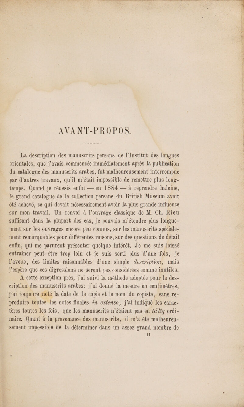 AVANT-PROPOS. La description des manuscrits persans de l’Institut des langues orientales, que j’avais commencée immédiatement après la publication du catalogue des manuscrits arabes, fut malheureusement interrompue par d’autres travaux, qu’il m’était impossible de remettre plus long¬ temps. Quand je réussis enfin — en 1884 — à reprendre haleine, le grand catalogue de la collection persane du British Muséum avait été achevé, ce qui devait nécessairement avoir la plus grande influence sur mon travail. Un renvoi à l’ouvrage classique de M. Ch. Ri eu suffisant dans la plupart des cas, je pouvais m’étendre plus longue¬ ment sur les ouvrages encore peu connus, sur les manuscrits spéciale¬ ment remarquables pour différentes raisons, sur des questions de détail enfin, qui me parurent présenter quelque intérêt. Je me suis laissé entraîner peut-être trop loin et je suis sorti plus d’une fois, je l’avoue, des limites raisonnables d’une simple description, mais j’espère que ces digressions ne seront pas considérées comme inutiles. A cette exception près, j’ai suivi la méthode adoptée pour la des¬ cription des manuscrits arabes: j’ai donné la mesure en centimètres, j’ai toujours noté la date de la copie et le nom du copiste, sans re¬ produire toutes les notes finales in extenso, j’ai indiqué les carac¬ tères toutes les fois, que les manuscrits n’étaient pas en talîq ordi¬ naire. Quant à la provenance des manuscrits, il m’a été malheureu¬ sement impossible de la déterminer dans un assez grand nombre de il