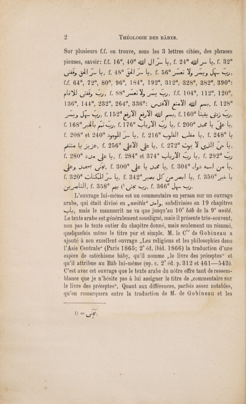 Sur plusieurs f.f. on trouve, sous les 3 lettres citées, des phrases pieuses, savoir: f.f. 16“, 40a qjyl f- 24“ L, f. 32“ 4, f. 48a 3il^- 4, f. 56“_,1~ l Ju, Sr Çj, f.f. 64“, 72“, 80“, 96“, 184“, 192“, 312“, 328“, 382“, 390“: fU^J jÂ, Çj, f. 88“^ X,_,L, vj, f.f. 104“, 112“, 120“, 136“, 144“, 232“, 264“, 336“: <uJ , f. 128“ ±jj f* 152“^9j^) dû) f* 160“ L^nüj f. i68“^iL f. 176“ VLjW L, f. 200“ L Je L, f. 208“ et 240“ J. L, f. 216“ VjlsJJ cJ^> L, f. 248“ L li ^ 256“ Jc^) Je L, f. 272“ Cjyc 1 ^JJ) 0, L, f. 280“ ^ Je L, f. 284“ et 374“ VLJH Cj> L, f. 292“ vj Jc^ f. 300“ Je L L, f. 304“ L, f. 320“ OLJCII J. L, f. 342“^w L, f. 350“^ L f. 358“ C f. 366“ <->j. L’ouvrage lui-même est un commentaire en persan sur un ouvrage arabe, qui était divisé en „unitês“ j&lj, subdivisées en 19 chapitres «Jj, mais le manuscrit ne va que jusqu’au 10e Mb de la 9e unité. Le texte arabe est généralement sousligné, mais il présente très-souvent, non pas le texte entier du chapitre donné, mais seulement un résumé, quelquefois même le titre pur et simple. M. le Cte de Gobineau a ajouté à son excellent ouvrage „Les religions et les philosophies dans l’Asie Centrale (Paris 1865; 2e éd. ibid. 1866) la traduction d’une espèce de catéchisme bâby, qu’il nomme „le livre des préceptes et qu’il attribue au Bâb lui-même (op. c. 2e éd. p. 312 et 461—543). C’est avec cet ouvrage que le texte arabe du nôtre offre tant de ressem¬ blance que je n’hésite pas à lui assigner le titre de «commentaire sur le livre des préceptes. Quant aux différences, parfois assez notables, qu’on remarquera entre la traduction de M. de Gobineau et les ^ s