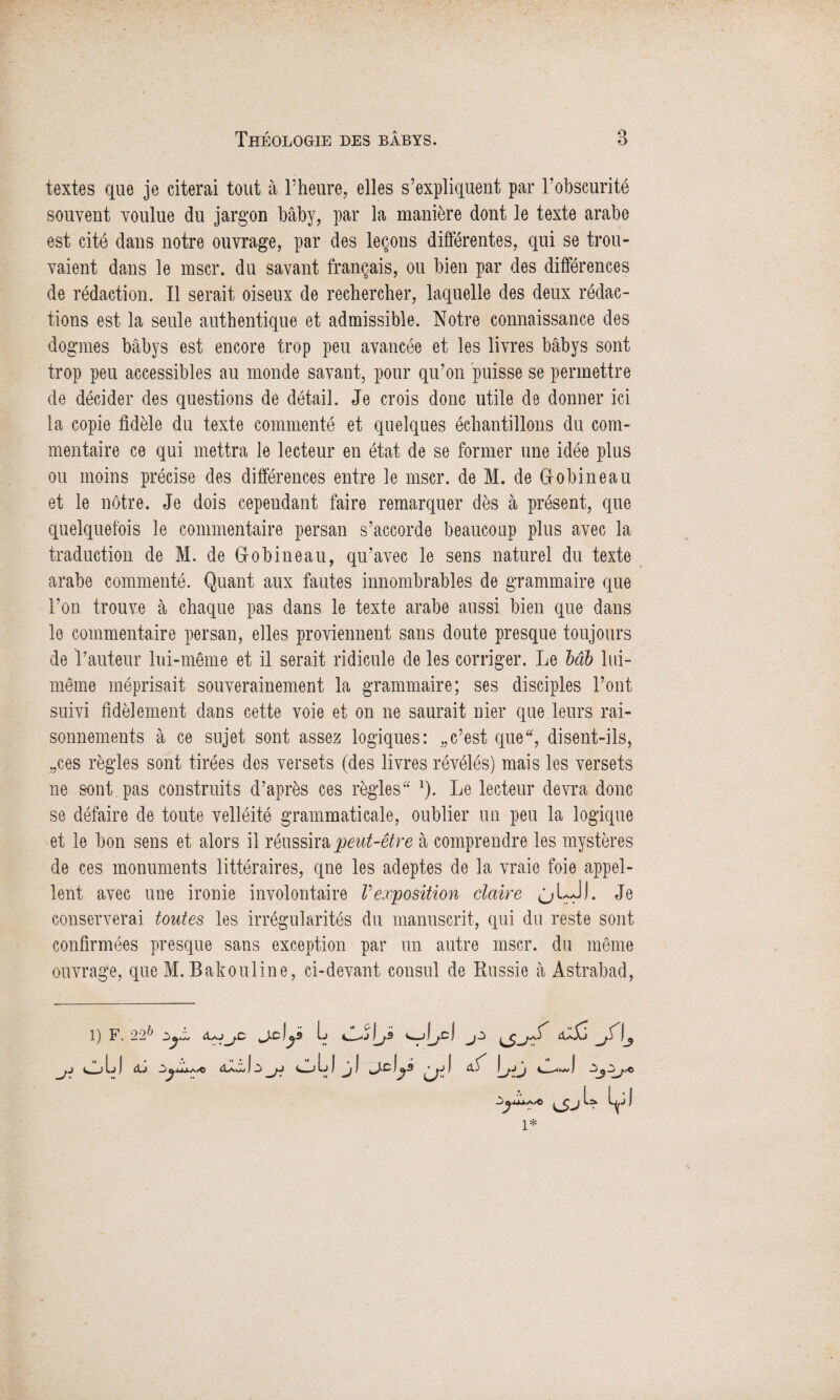 textes que je citerai tout à l’heure, elles s’expliquent par l’obscurité souvent voulue du jargon bâby, par la manière dont le texte arabe est cité dans notre ouvrage, par des leçons différentes, qui se trou¬ vaient dans le mscr. du savant français, ou bien par des différences de rédaction. Il serait oiseux de rechercher, laquelle des deux rédac¬ tions est la seule authentique et admissible. Notre connaissance des dogmes bâbys est encore trop peu avancée et les livres bâbys sont trop peu accessibles au inonde savant, pour qu’on puisse se permettre de décider des questions de détail. Je crois donc utile de donner ici la copie fidèle du texte commenté et quelques échantillons du com¬ mentaire ce qui mettra le lecteur en état de se former une idée plus ou moins précise des différences entre le mscr. de M. de Gobineau et le nôtre. Je dois cependant faire remarquer dès à présent, que quelquefois le commentaire persan s’accorde beaucoup plus avec la traduction de M. de Gobineau, qu’avec le sens naturel du texte arabe commenté. Quant aux fautes innombrables de grammaire que l’on trouve à chaque pas dans le texte arabe aussi bien que dans le commentaire persan, elles proviennent sans doute presque toujours de T auteur lui-même et il serait ridicule de les corriger. Le bâb lui- même méprisait souverainement la grammaire; ses disciples l’ont suivi fidèlement dans cette voie et on ne saurait nier que leurs rai¬ sonnements à ce sujet sont assez logiques: „c’est que, disent-ils, „ces règles sont tirées des versets (des livres révélés) mais les versets ne sont pas construits d’après ces règles 1). Le lecteur devra donc se défaire de toute velléité grammaticale, oublier un peu la logique et le bon sens et alors il réussira peut-être à comprendre les mystères de ces monuments littéraires, qne les adeptes de la vraie foie appel¬ lent avec une ironie involontaire Vexposition claire ùl AA Jl. Je conserverai toutes les irrégularités du manuscrit, qui du reste sont confirmées presque sans exception par un autre mscr. du même ouvrage, que M. Bakouline, ci-devant consul de Russie à Astrabad, 1) F. 22}> a✓.jIj l. I j Ç j1*» r ^ j> -j.j J Ij I <Xj ^j.1 K*—J tJ I I y3 ^ ^ o ;,»■© 'r ut U U i*