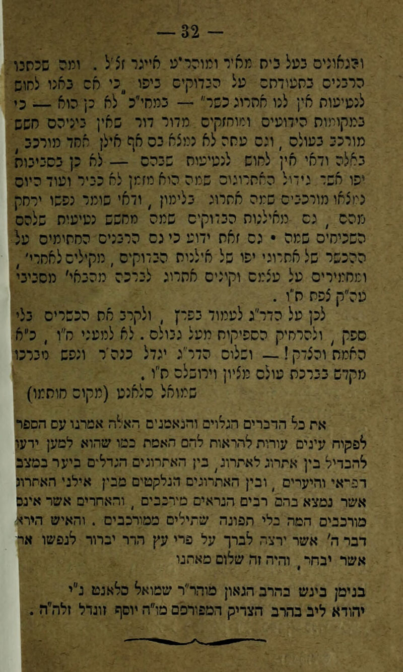 — 32 - ומאוניס כעל כיס מסיי ומוהריע חייגר זצ׳ל . ומה שכחנו הרבנים כסעודחה על הכדוקיס ביפו כי סס כחנו לחוש לנטיעות אין לנו אחרוג כשר״ — במחי׳יכ״לא כן הוא — כי במקומות הידועים ומוחזקים מדור דור שאין ניניהם חשש מורני בעולם , וים עסה לא נמצא כס אף אילן אחד מורכב ) באלה ודאי אין לחוש לנטיעות שנהם י — לא כן בסביבות יפו אשד גידול החתרוגום שמה היא מזמן לא כייר ועוד היום נמצאו מורכבים שמה אחרוג בלימון , ודאי שומר נפשו ירחק מהם ) גס מאילנות הבדוקים שמה מחפש נטיעות שלהם השכיחים שמה • גם זאת ידוע כינס הרבנים החתימיס על ההכשר של אחרוני יפו של אילנית הבדוקים , מקילים לאחרי׳ > ומחמירים על עצמם וקינים אחרוג לברכה מהבאי׳ מסביבי צנה״ק צפח ח״ו . לכן על הדר׳יג לעמוד בפרץ , ולקרב את הכשרים בלי ספק , ולהרחיק הספיקות מעל גבולם . לא למעני ח״ו , כ״א האמת והצדק! — ושלום הדר׳ג יגדל כנהיר ונפש מברכו מקדש בברכת עולם מציון וירושלס ח״ו. שמואל סלאנט (מקום חותמו) אה כל הדברים הגלוים והנאמנים האלה אמרנו עם הספר לפקוח עינים עורות להראות להם האטת במו שהוא למען ידעו להבדיל בין אתרוג לאתרוג; בין האתרוגים הגדלים ביער במצב רפיאי והיעדים ) ובין האתרוגים הנלקטים מבין אילני האתרוג אשר נמצא בהם רבים הנראים מירנבים ) והאחרים אשר אינם מורכבים המה בלי הפונה שתילים ממורכבים . והאיש הירא דבר ה׳ אשר ירצה לברך על פרי עץ הדר יברור לנפשו אר אשר יבחר י והיה זה שלום מאתנו בנימן בינש בהרב הגאון מוהר״ר שמואל סלאנט נ״י יהודא ליב בהרב הצדיק המפורסם מו״ח יוסף זוגדל זלה״ה .