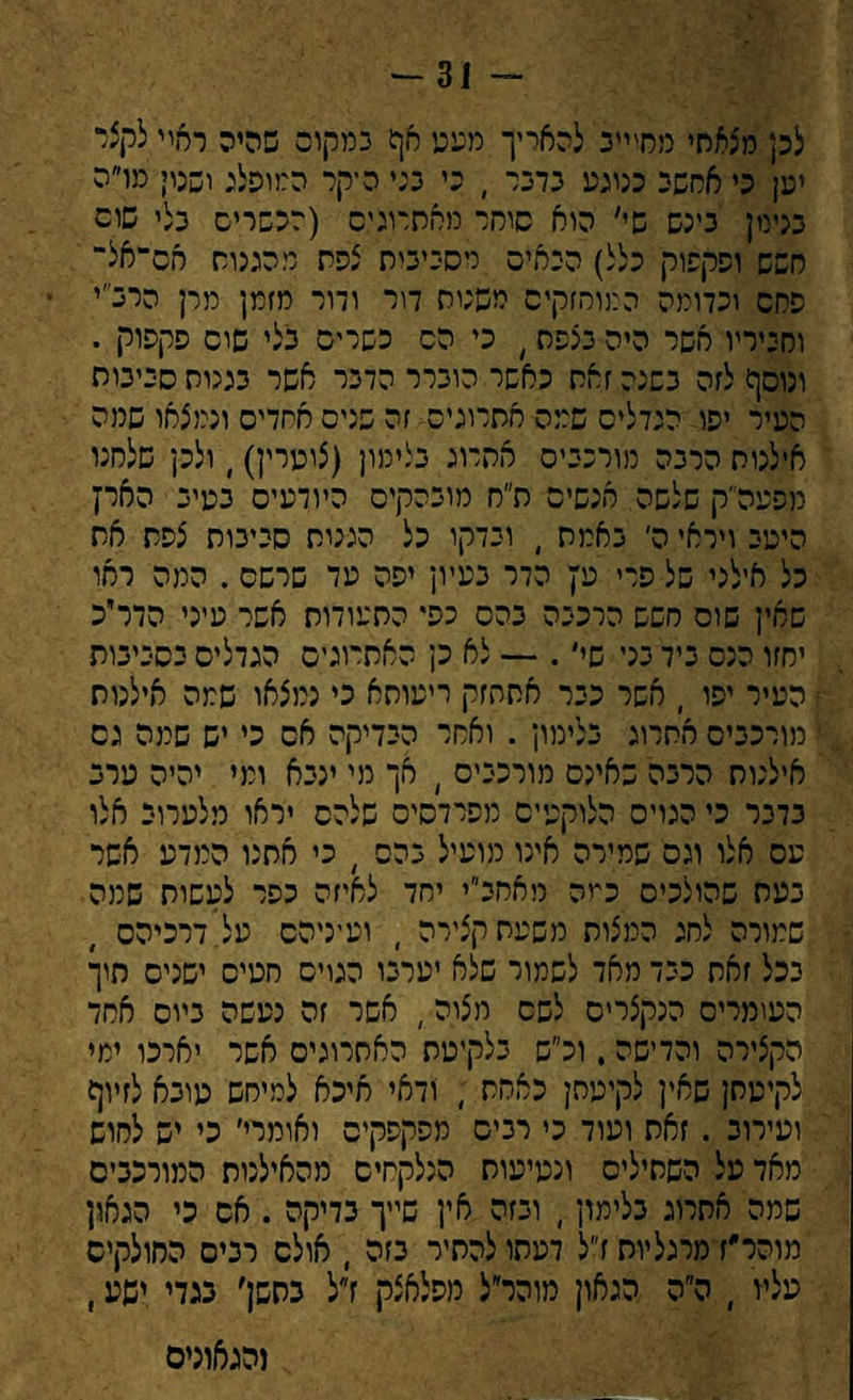 -31 - לכן מצאלזי מחיייב להאריך מעט חף במקום שהיה ראוי לקצי יען כי אחשב כנוגע כרכר , כי כני הקר המופלג ושטי מו״ה מימן כינש שי׳ הוא סוחר מאחרונים (לכשריס כלי שום חשש ופקפוק כלל) הבאים מסכיבית צפת מהגנוח אס־אל־ פחם וכדומה המוחזקים משנות דור ודור מזמן מרן הרכ״י ומכיריו אשר היה כצפת ׳ כי הס כשריס כלי שוס פקפוק . ונוסף לזה כשנה זאת כאשר הוכרר הדכר אשר כגנות סכימת העיר יפו הגדלים שמה אחרונים זה שנים אחדים ונמצאו שמה אילנות הרכה מורככיס אתרוג כלימון (צוערין), ולכן שלחנו מפעה״ק שלשה אגשים ח״ח מוכהקיס היודעים כטיכ הארץ היטב ויראי ה׳ כאמת , וכדקו כל הגגות סכיכות צפת את כל אילני של פרי עץ הדר כעיון יפה עד שרשם . המה ראו שאין שוס חשש הרככה כהס נפי התעודות אשר עיני הדר״כ יחזו הנס כיד כני שי׳. — לא כן האתרוגים הגדלים כסמכות העיר יפו , אשר ככר אתחזק ריעותא כי נמצאו שמה אילנות מורככיס אתרוג כלימון . ואחר הכדיקה אס כי יש שמה גס אילנות הרכה שאינם מורכבים ו חך מי ינכא ומי יהיה טרכ כדכר כי המיס הלוקטיס מפרדסים שלהס יראו מלערוי אלו עס אלו וגס שמירה אינו מועיל כהס ) כי אתנו המדע אשר כעת שהולכים כמה מאחכ״י יחד לאיזה כפר לעשות שמה שמורה לחג המצות משעת קצירה ) ועיניהם על דרכיהם ככל זאת ככד מאד לשמור שלא יערכו המיס חטים ישנים חיך העומרים הנקצרים לשם מצוה, אשר זה נעשה כיוס אחד הקצירה והדישה. וכ״ש בלקיטת האתרוגים אשר יארכו ימי לקיטתן שאין לקיטתן כאחת ; ודאי איכא למיחש טובא לזיוף ועירוב . זאת ועוד כי רכים מפקפקים ואומרי׳ כי יש לחוש מאד טל השתילים ונטיעות הנלקחים מהאילנות המורכבים שמה אתרוג בלימון, וכזה אין שייך בדיקה . אם כי הגאון מוהר״ז מרגליות ז״ל דעתו להתיר בזה , אולם רכים החולקים עליו , ה״ה הגאון מוהר״ל מפלאצק ז״ל בחשן׳ בגדי ישע, והגאונים