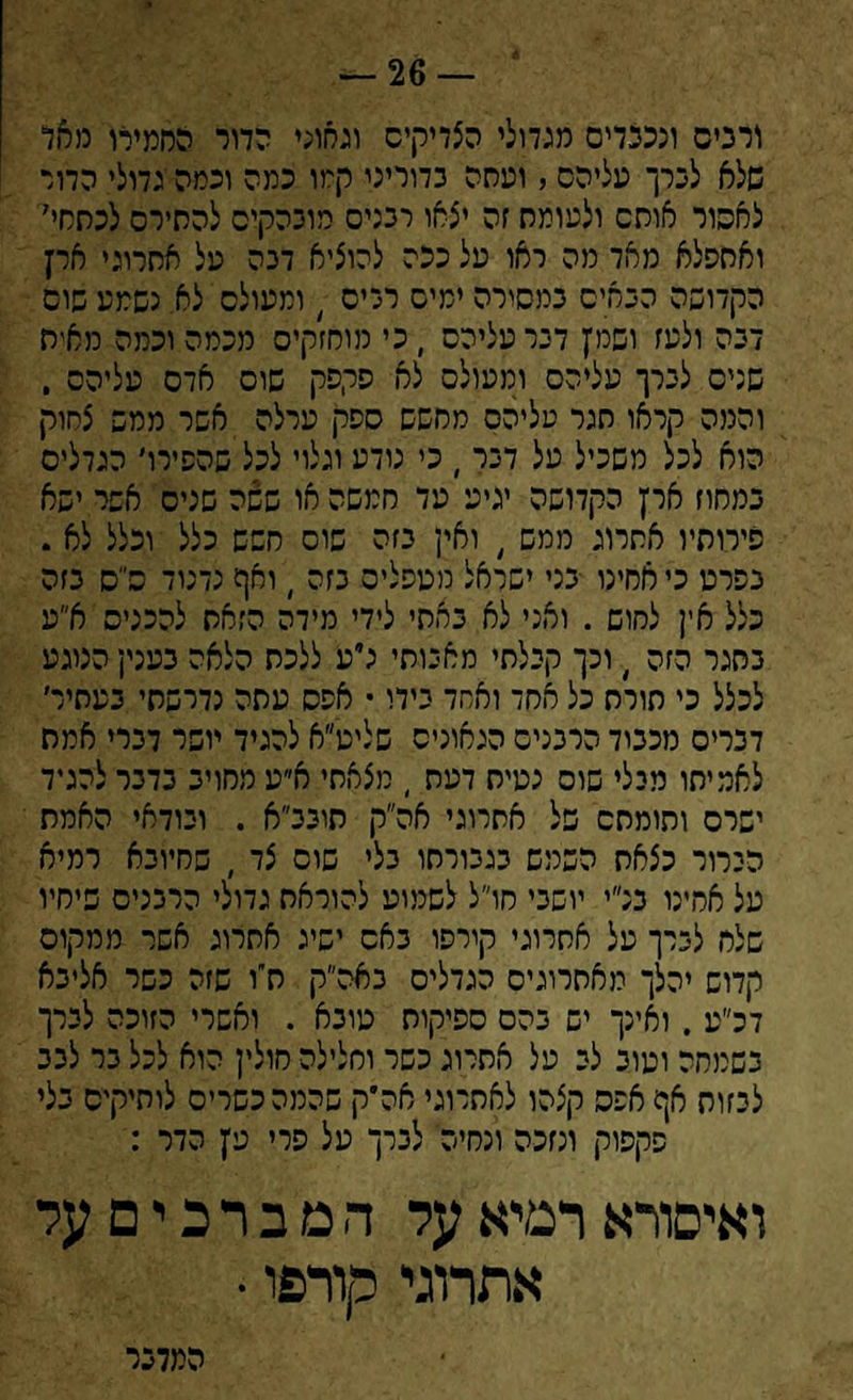 דרבים ונככדים מגדולי הצדיקים וגאוני הדור החמירו מאל שלא לכרך עליהם , ועסה בדוריני קמו כמה וכמה גדולי הדור לאפור אוסם ולעומס זה יצאו רבנים מוכהקיס להסירם לכחחי7 ואססלא מאד מה ראו על ככה להוציא דכה על אסרוגי ארץ הקדושה הבאים במסורה ימים רכים ( ומעולם לא. נשמע שוס לבה ולעז ושמץ דבר עליהם , כי מוחזקים מכמה וכמה מאיה שנים לברך עליהם ומעולם לא פקפק שוס אדם עליהם . והמה קראו חגר עליהם מחשש ספק ערלה אשר ממש צחוק הוא לכל משכיל על דבר ׳ כי נודע וגלוי לכל שהסירו׳ הגדלים במחוז ארץ הקדושה יגיע עד חמשה או ששה שנים אשר ישא סירותיו אסרוג ממש , ואין בזה שוס חשש כלל וכלל לא . בפרט כי אחינו בני ישראל מטפלים בזה , ואף נדנוד ס״ס בזה כלל אין לחוש . ואני לא באתי לידי מידה הזאת להכניס א״ע בסגר הזה י וכך קבלתי מאבותי לעי ללכת הלאה בענין הנוגע לכלל כי סורח כל אחד ואחד בידו • אפס עתה נדרשתי בעתיד דברים מכביד הרבנים הגאונים שליט״א להגיד יושר דברי אמת לאמיתו מבלי שוס נטיח דעת , מצאתי א״ע מחויב בדבר להגיד ישרם ותומתם של אתרוגי אה״ק תובב״א . ובודאי האמת הברור כצאת השמש בגבורתו בלי שוס צד ׳ שחיובא רמיא על אחינו בנ״י יושבי חו״ל לשמוע להוראת גדולי הרבנים שיחיו שלח לברך על אתרוגי קירסו באס ישיג אתרוג אשר ממקום קדוש יהלך מאתרוגים הגדלים באה״ק חיו שזה כשר אליבא דכ״ע . ואינך יש בהם ספיקות טובא . ואשרי הזוכה לברך בשמחה וטוב לב על אתרוג כשר וחלילה חולין הוא לכל בר לבב לבזות אף אפס קצהו לאתרוגי אהיק שהמה כשרים לותיקים בלי פקפוק ונזכה ונחיה לברך על פרי עץ הדר : ואיסורא רמיא על ה ם ב ר כ י ם על אתרוגי קורפו • המדנר