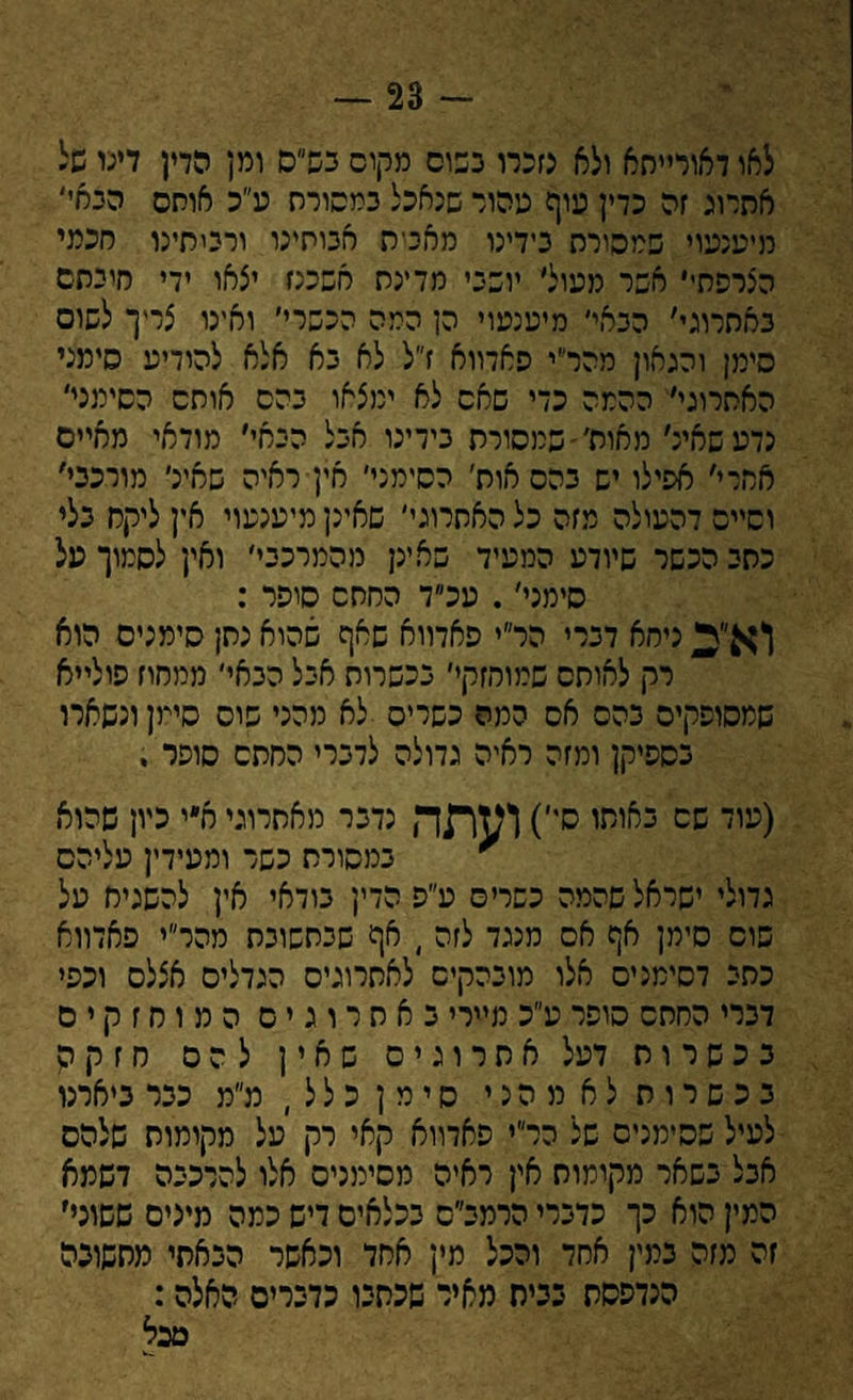 — 23 - לאו דאורייתא ולא נזכרו נשום מקום בש״ם ומן הדן דינו של אהרוג זה כדין עוף טהור שנאכל במסורה ע״כ אוחס הבאי' מיענעוי שמסורת בידינו מאביה אבותינו ורכיתיכו חכמי הצרפתי' אשר מעול׳ יושבי מדינת אשכנז יצאו ידי חיבתם באתרוגי׳ הבאי׳ מיענעוי הן המה הכשרי׳ ואינו צריך לשוס סימן והגאון מהר״י פאדווא ז״ל לא בא אלא להודיע סימני האתרוגי׳ ההמה כדי שאס לא ימצאו בהס אותם הסימני׳ נדעשאינ׳ מאות,׳ שמסורת בידינו אבל הבאי׳ מודאי מאיים אחרי׳ אפילו יש בהס אות׳ הסימני׳ אין ראיה שאיני מורכבי׳ וסיים דהעולה מזה כל האתרוגי׳ שאינן מיענעוי אין ליקח בלי כתב הכשר שיודע המעיד שאינן מהמרכבי׳ ואין לסמוך על סימני׳. עכ״ד החתס סיפר : וא^ ניחא דברי הר״י פאדווא שאף שהוא נתן סימנים הוא * רק לאותם שמוחזקי׳ בכשרות אבל הבאי׳ ממחוז פולייא שמסופקים בהס אס המה כשרים לא מהני שוס סימן ונשארו כספיקן ומזה ראיה גדולה לדברי החתם סופר . (ננוד שס כאיתו ס,')!^תד, נדבר מאתרוגי א״י כיון שהוא * במסורת כשר ומעידין עליהם גדולי ישראל שהמה כשרים ע״פ הדין בודאי אין להשגיח על שוס סימן אף אם מנגד לזה , אף שבתשובת מהר״י פאדווא כתב דסימנים אלו מובהקים לאתרוגים הגדלים אצלם וכפי דברי החתם סופר ע״כ מיירי באתרוגים המוחזקים בכשרות דעל אתרוגים שאין להם חזקה בכשרות לא מהני סימן כלל, מ״מ כבר ביארנו לעיל שסימנים של הר״י פאדווא קאי רק על מקומות שלהם אבל בשאר מקומות אין ראיה מסימנים אלו להרכבה דשמא המין הוא כך כדברי הרמב״ס בכלאים דיש כמה מינים ששוני׳ זה מזה במין אחד והכל מין אחד וכאשר הבאתי מהשונה הנדפסת בביס מאיר שכתבו כדברים האלה: מכל