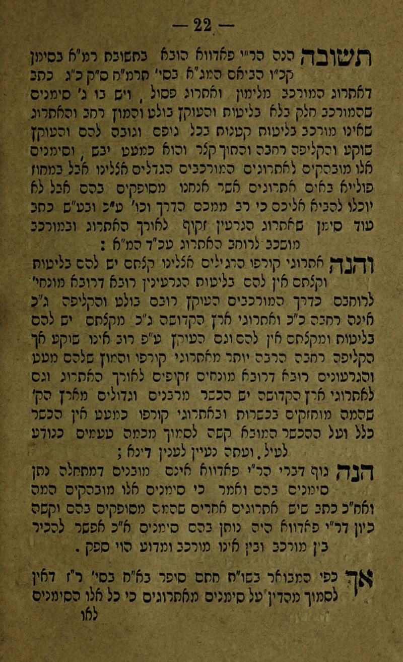 -22 תשובה הנה הר״י פאדווא הובא כסשוכת רמ״א כסימן קכ״ו הביאם המג״א כסי׳ חרמ״רו ס״ק כ״ג כסי דאסרוג המורכב מלימון והחרוב פסול , ויש בו ג׳ סימנים שהמורכב סלק בלא בליטות והעוקץ בולט והמוץ רחב והאתרוג שאינו מורכב בליטות קטנות בכל גיפם וגובה להס והטוקץ שוקע והקליפה רהבה והתוך קצר והוא כמעט יבש , וסימנים אלו מובהקים לאתרוגים המורכבים הגדלים אצלינו אבל במחוז פולייא באים אתרוגים אשי אנחנו מסופקים בהם אבל לא יוכלו להביא אליכם כי רב ממכס הדרך וכו׳ ע״נ ובע״ש כתב עוד סימן שאתרוג הגרעין זקיף לאורך האתרוג ובמורכב מושכב־לרוחב האתרוג עכ״דהמ״א : והנה אתרוגי קורפו הרגילים אצלינו קצתם יש להם בליטות וקצתם אין להם בליטות הגרעינין רובא דרובא מונחי׳ לרוחבם כדרך המורכבים העוקץ רובם בולט והקליפה ג״כ אינה רחבה כ״כ ואתרוגי ארץ הקדושה ג״כ מקצתם יש להס בליטות ומקצתם אין להם וגס העוקץ ע״פ רוב אינו שיקע אך הקליפה רחבה הרבה יותר מאתרוגי קורפו והמוץ שלהם מטע והגרעוניס רובא דרובא מונחים זקופים לאורך האת־וג וגס לאתרוגי ארץ הקדושה יש הכשר מרבנים וגדולים מארץ הק׳ שהמה מוחזקים בכשרות ובאתרוג, קורפו כמעט אץ הכשר כלל ועל ההכשר המובא קשה לסמוך מכמה טעמים כנודע לעיל.ועתה נעיין לענין דינא ; הנד, גוף דברי הר״י פאדווא אינם מובנים דמתחלה נתן סימנים בהם ואמר כי סימנים אלו מובהקים המה ואח״כ כתי שיש אתרוגים אחרים שהמם מסופקים בהם יקשה כיון דר״י פאדווא היה נותן בהם סימנים א״כ אפשר להכיר בין מורכב ובי; אינו מורכב ומדוע הוי ספק . אך כפי המבואר בשו״ח חתם סיפר בא״ח בסי׳ ר״ז דאין י לסמוך מהדין'עלסימניס מאתרוגים כי כל אלו הסימנים לאו