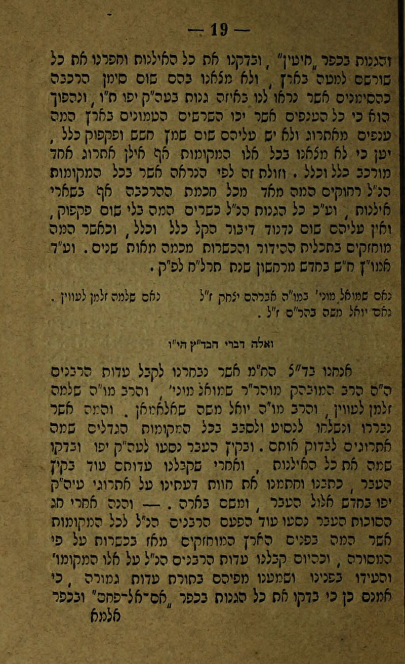 — 19- זממת ככפרחיסין , וכדקנו את כל האילנות וחפרנו את כל שורשם למסה'בארץ 4 ולא מצאנו כהס שוס סימן הרככה כהסימניס אשר נראו לנו באיזה גנות נמה״ק יפו ח״ו ׳ ונהפוך הוא כי כל הענפים אשר יכו השרשיס הסמוניס בארץ המה ענפים מאתרוג ולא יש עליהם שום שמץ חשש ופקפוק כלל , יען כי לא מצאנו בכל אלו המקומות אף אילן אחרוג אחד מורכב כלל וכצל . וזולת זה לפי הנראה אשר בכל המקומות הלל רחוקים המה מאד מכל חכמת ההרכבה אף בשארי אילנות , וע״כ כל הגגות הלל כשרים המה כלי שוס פקפוק, ואין עליהם שוס נדנוד דיבור הקל כלל וכלל, וכאשר המה מוחזקים בתכלית ההידור והכשרות מכמה מאות שנים. וע״ד אמו״ץ ח״ש בחדש מרחשון שנת חרל״ח לפ״ק. נאם שמיאל מוכי' גמו״ה אברהם יצחק ז״ל נאם שלמה זלמן למורן . נאם, יואל משה כהר״ס ז״ל . ואלה דברי הבד״ץהי״ו אנחנו בד״צ הח״מ אשר נבחרנו לקבל עדות הרבנים ה״ה הרב המובהק מוהר״ר שמואל מיני׳, והרב מו״ה שלמה זלמן לעווין, והרב מויה יואל משה שאלאמאן . והמה אשר נבררו ונשלחו לנסיע ולסבב בכל המקומות הגדלים שמה אתרוגים לבדוק אותם . ובקיץ העבר נסעו לעה״ק יפו ובדקו שמה את כל האילנות , ואחרי שקבלנו עדותם עוד בקיץ העבר ) כתבנו וחתמנו את הוות דעתינו על אתרוגי עיה״ק יפו בחדש אלול העבר / ומשם בארה . — והנה אחרי חג הסוכות העבר נסעו עוד הפעם הרבנים הנ״ל לכל המקומות אשר המה בפנים הארץ המוחזקים מאז בכשרות על פי המסורה , וכהיום קבלנו עדות הרבנים הנ״ל על אלו המקומו' והעידו בפנינו ושמענו מפיהם בתורת עדות גמורה ׳ כי אמנס כן כי בדקו את כל הגנות בכפר ;)אס־אל-פחס ובכפר