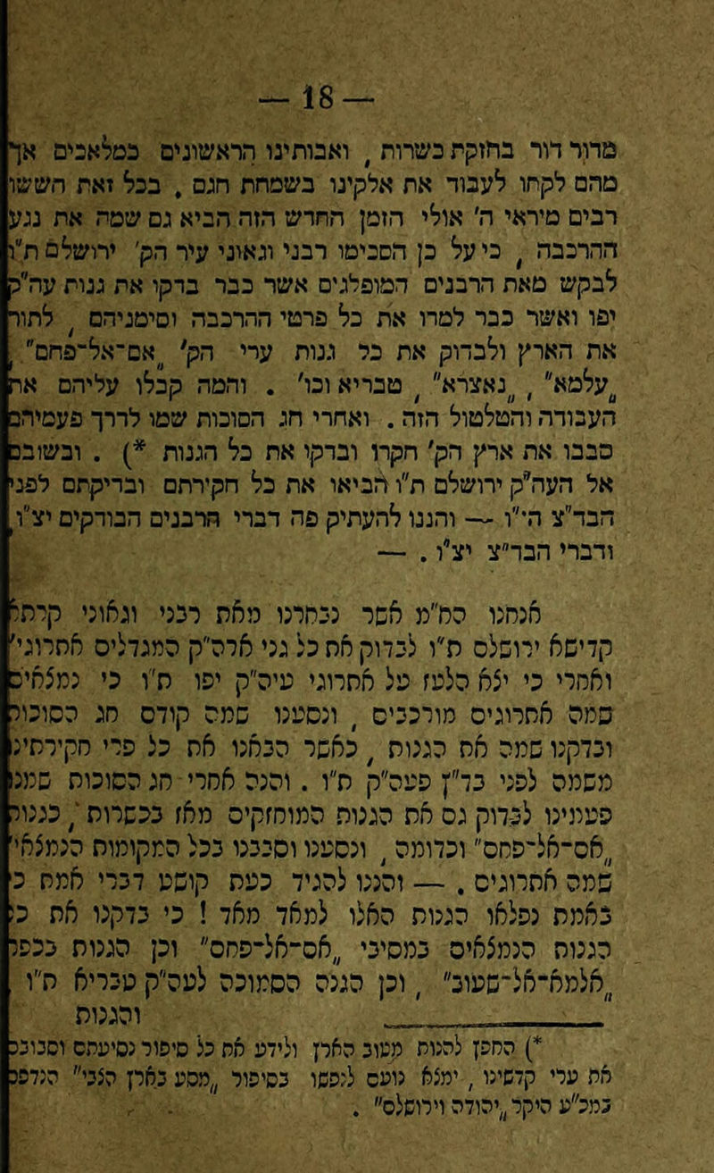 18 — מדור דור בחזקת כשרות י ואבותינו הראשוניים כמלאכים אך מהם לקחו לעבוד אח אלקינו בשמחת חגם , בכל זאת תששו רבים מיראי ה׳ אולי הזמן החדש הזה הביא גם שמה את נגע ההרכבה ׳ כיעל כן הסכימו רבני וגאוני עיר הק׳ ירושלסת״ו לבקש מאת הרבנים המופלגים אשר כבר בדקו את גנות עה״ק יפו ואשר כבר למרו את כל פרטי ההרכבה וסימניהם / לתור את הארץ ולבדוק את כל גנות ערי הק׳ ״אם־אל־פחם . 0עלמא י ״נאצרא״ ׳ טבריא ובו׳ . והמה קבלו עליהם אח העבודה והטלטול הזה . ואחרי חג הסוכות שטו לדרך פעמיהם הבבו את ארץ הק׳ חקרו ובדקו את כל הגנות *) . ובשובם אל העה״ק ירושלם ת״ו הביאו את כל חקירתם ובדיקתם לפני הבד״צ ה־״ו — והננו להעתיק פה דברי הרבנים הבודקים יצ״ק ודברי הבד״צ יצ״ו. — אנחנו הח״מ אשר נכחרנו מאת רנני וגאוני קרתו קדישא ירושלס ת״ו לבדוק את כל גני ארה״ק המגדלים אתרוגי׳ ואסרי כי יצא הלעז על אתרוגי נגיה״ק יפו חיו כי נמצאייש סמה אתרוגים מורכבים י ונסענו שמה קודם חג הסוכור ובדקנו שמה סח הגנות , כאשר הבאנו את כל פרי סקירתי; משמה לפני בד״׳ן פעה״ק ח״ו . והנה אחרי חג הסוכות שמנו פעמינו לבדוק גס את הגנות המוחזקים מאז בכשרות / כגנור ,,אס־אל־פחס וכדומה, ונסענו וסבבנו בכל המקומות הנמצאי' שמה אתרוגים . — והגנו להגיד כעת קושט דברי אמת כ באמת נפלאו הגנות האלו למאד מאד ! כי בדקנו את כ: הגנות הנמצאים במסיבי אס־אל־פחס וכן הגנות בכפר אלמא־אל־שעוב ׳ וכן הגנה הסמוכה לעה״ק מבריא ח״ו __ והגנות *) הסכן להנות מעוג הארץ ולידע את כל סיפור נסיעתם וסבובכ את ערי קדשינו, ימצא נועם לנפשו בסיפור מסע בארן הצכי הנדפג במכ״ע היקר ״יהודה וירושלס״ .