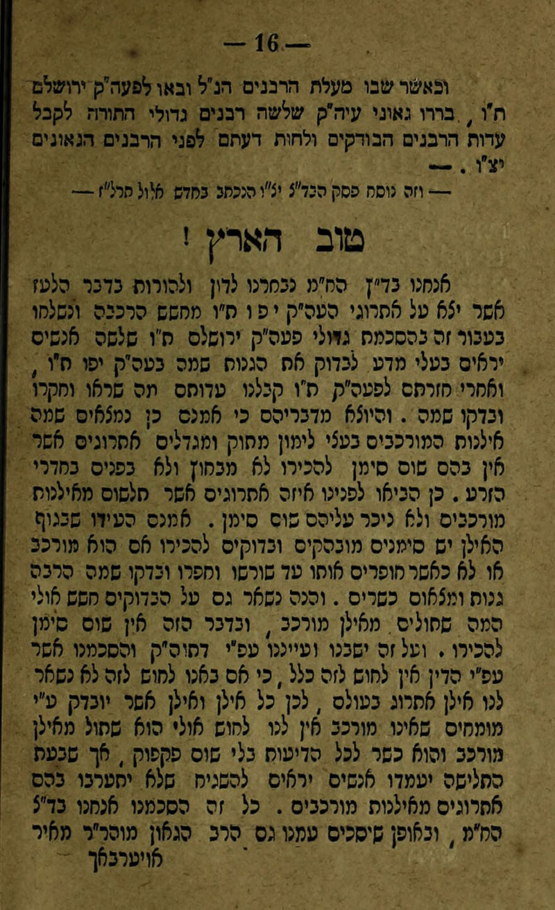 ובאשר שבו מעלת הרבנים הנ״ל ובאו לפעה״ק ירושלם ח״ו,.בררו גאוני עיה״ק שלשה רבנים גדולי התורה לקבל עדות הרבנים הבודקים ולחות דעתם לפני הרבנים הגאונים יצ״ו .— — וזה נוסח פסק היד״צ יצ״י הנכתב בחדש אלול חרל״ז — טוב הארץ ז אנחנו בד״ץ הח״מ נבחרנו לדון ולהורות כדבר הלעז אשר יצא על אתרוגי העה״ק י פ ו ת״ו מחשש הרכבה ונשלחו בעבור זה בהסכמה גדולי פעה״ק ירושלס ה״ו שלשה אנשים יראים בעלי מדע לבדוק את הגנות שמה בעה״ק יפו חיו , ואחרי חזרתם לפעה״ק ת״ו קבלנו עדותם תה שראו וחקרו ובדקו שמה . והיוצא מדבריהם כי אמנם כן נמצאים שמה אילנות המורכבים בעצי לימון מחוק ומגדלים אתרוגים אשר אין בהם שוס סימן להכירו לא מבחוץ ולא בפנים בחדרי הזרע. כן הביאו לפנינו איזה אתרוגים אשר חלשוס מאילנות מורכבים ולא ניכר עליהם שוס סימן. אמנם העידו שבגוף האילן יש סימנים מובהקים ובדוקים להכירו אס הוא מורכב או לא כאשר חופרים אותו עד שורשו וחפרו ובדקו שמה הרבה גנות ומצאום כשרים . והנה נשאר גס על הבדוקים חשש אולי המה שחולים. מאילן מורכב , ובדבר הזה אין שוס סימן להכירו. ועל זה ישבנו ועייננו עפ״י דתוה״ק והסכמנו אשר עפ״י הדין אין לחוש לזה כלל ׳ כי אס באנו לחוש לזה לא נשאר לנו אילן אתרוג בעולס , לכן כל אילן ואילן אשר יובדק ע״י מומחים שאינו מורכב אין לנו לחוש אולי הוא שתול מאילן מורכב והוא כשר לכל הדיעוח בלי שוס פקפוק , אך שבעת התלישה יעמדו אנשים יראים להשגיח שלא יתערבו בהם אתרוגים מאילנות מורכבים . כל זה הסכמנו אנחנו בד״צ הח״מ, ובאופן שיסכים עמנו גס הרב הגאון מוהר״ר מאיר אויערבאך