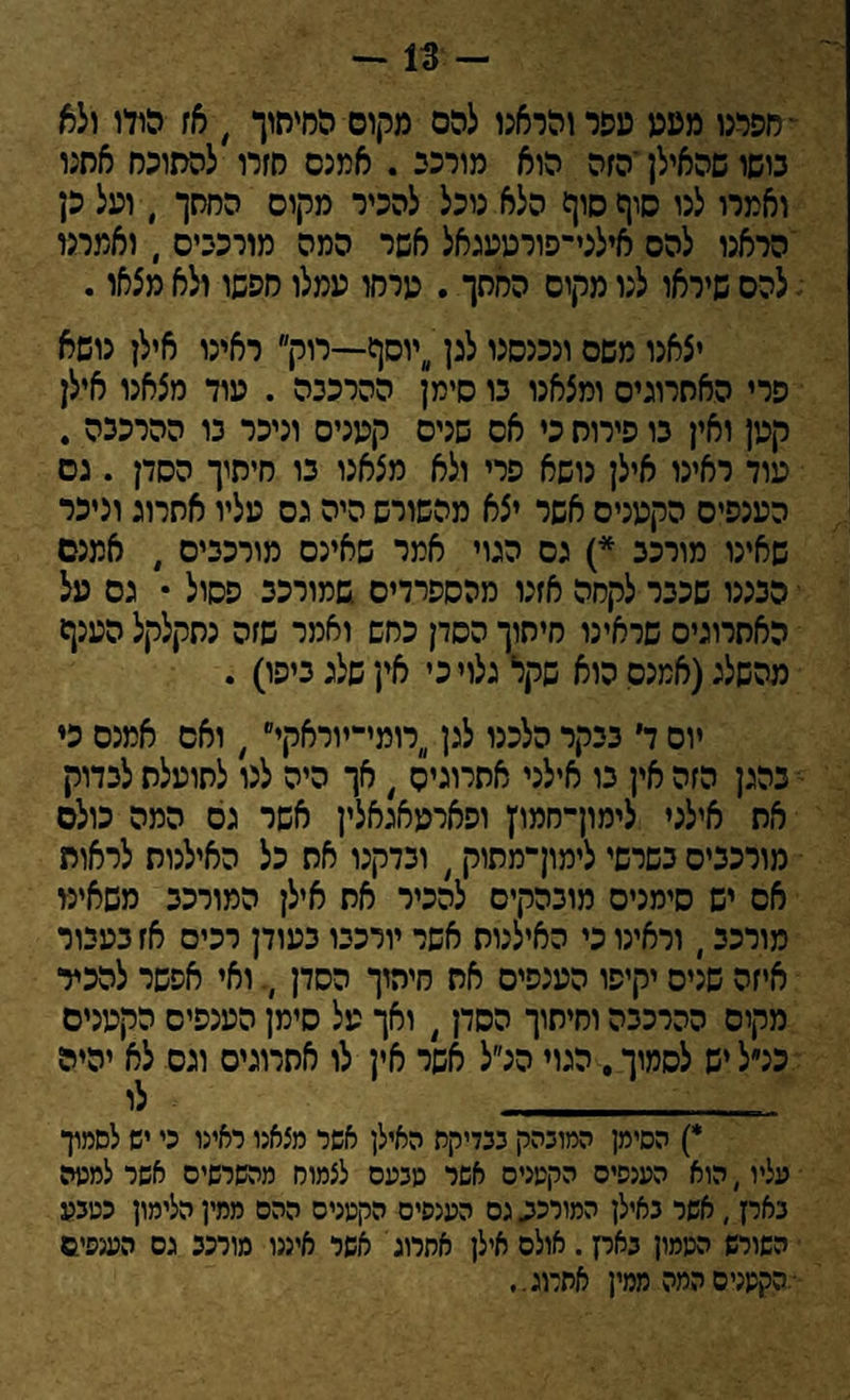 - 13 - •חפרנו מעע עפר והראנו להם מקום החיתוך , אז הודו ולא גושו שהאילן ־הזה הוא מורני . אמנם חזרו להסוכס אחנו ואמרו לנו סוף סוף הלא נוכל להכיר מקים החסך , ועל כן הראנו להס אילני־פורטעגאל אשר המה מורכבים , ואמרנו י להם שיראו לנו מקים החסך . ערחו עמלו חפשו ולא מצאו. יצאנו משם ונכנסנו לנן יוסף—רוק ראינו אילן נושא פרי האחרונים ומצאנו גו סימן ההרכבה . עוד מצאנו אילן קטן ואין גו פירוח כי אס שנים קעניס וניכר גו ההרכנה . עוד ראינו אילן נושא פרי ולא מצאנו גו חיתוך הסדן . נם הענפים הקטנים אשר יצא מהשורש היה גס עליו אחרוג וניכר שאינו מורכב *) גס הגוי אמר שאינם מורכבים , אמנם י הבננו שכבר לקחה אזנו מהספרדים שמורכב פסול • גם על האתרוגים שראינו חיתוך הסדן כחש ואמר שזה נחקלקל הענף מהשלג(אמנם הוא שקר גלוי כי אין שלג ביפו) . יום ד בבקר הלכנו לגן רומי־יוראקי , ואם אמנם כי נהגן הזה אין בו אילני אתרוגים / אך היה לנו לתועלת לבדוק את אילני לימון־חמו׳ן ופארעאגאלין אשר גס המה כולם מורכבים בשרשי לימוךמתוק( ובדקנו את כל האילנות לראות אס יש סימנים מובהקים להכיר את אילן המורכב משאיט מורכב, וראינו כי האילנות אשר יורכבו בעודן רכיס אז בעבור איזה שנים יקיפו הענפים את חיתוך הסדן ואי אפשר להכיר מקום ההרכבה וחיתוך הסדן, ואך על סימן הענפים הקטנים כנ״ל יש לסמוך. הגוי הנ״ל אשר אין לו אתרוגים וגס לא יהיה _ לו *) הסימן המובהק ככדיקס האילן אשר מצאנו ראינו כי יש לסמוך עליו, הוא הענפים הקטנים אשר טבעם לצמוח מהשרשיס אשר למטה בארן, אשר באילן המורכב. גס הענפים הקטנים ההם ממין הלימון כטבע השורש הממון בארן. אולם אילן אתרוג אשר איננו מורכב גם הענפים ־.הקטנים המה ממין אתרוג.,