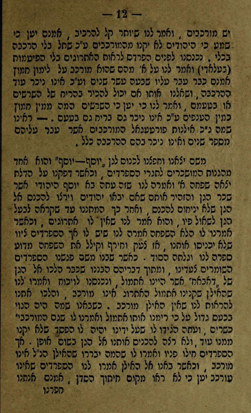 — 12 — יש מורכבים , ואמר לנו שיותר קל להרכיב, אמנם יען כי .־שמע.כי היהודים לא קנו מהמורככים ע״כ שחל כלי הרכבה ככלי. נכנסנו לפנים הפרדס לראות האתרוגים כלי הפיעמות (בעלאדי) ואמר לנו על א׳ מהס שהיא מורכב על לימון חמוץ אמנס ככר עבר עליו שבעה עשר שנים וע״כ אינו ניכר עוד ההרכבה, ושאלנו אוחו אס יכול להכיר כהריס של השרשים או כעעמס , ואמר לנו כי יען כי השרשיס המה ממין רזמו׳ן כמין הענפים ע״כ אינו ניכר גס כריח גס בעעס .— ראינו שמה ג״כ אילנות פורעעגאל המורכבים אשר עבר עליהם מספר שנים ואינו ניכר כהס ההרכבה כלל. משם יצאנו וחפצנו לכנוס לגן יוסף—יוסף והוא אחד מהגנות המושכרים לתגרי הספרדים , וכאשר דפקנו על הדלת יצאה שפחה א׳ ואמרה לגו שזה עתה כא יוסף היהודי אשר שכר הגן והזהיר אותם שאס יכאו יהודים וירצו להכנס אל הגן שלא יניחום להכנס, ואחר כך המחננו עד שקראה לבעל' הגן לשאול פיו, והוא אמר לנו שאין י לו אתרוגים , וכאשר אמרנו לו הלא השפחה אמרה לנו שיש לו אך הספרדים ציוו שלא יכניסו אותנו, אז צעק וחירף וקילל את השפחה מדוע ספרה לנו וגלתה הסוד . כאשר שבנו משם פגשנו הספרדים השומרים צעדינו , ומתוך דבריהם הבככו שככר הלכו אל הגן של דאבאח אשר היינו אתמול, ונכנסנו לויכוח ואמרו'לנו שהאילן שקנינו אתמול האתרוג אינו מורכב , והלכו אתנו להראות לנו שאין האילן מורכב . כשבאנו שמה היה הגוי בכעס גדול על כי רימנו אותו אתמול ואמרנו לו שגס המורככי' כשרים , ועתה הגידו לו שעל ידינו יהיה לו הפסד שלא יקנו ממנו עוד, ולא רצה להכניס אותנו אל הגן כשום אופן . אך הספרדים חילו פניו ואמרו לו שהמה יבררו שהאילן הנ״ל אינו מורכב , וכאשר באנו אל האילן אמרו לנו הספרדים שאינו מורכב יען כי לא ראו מקום חיתוך הסדן , אמנם אנחנו חפרנו