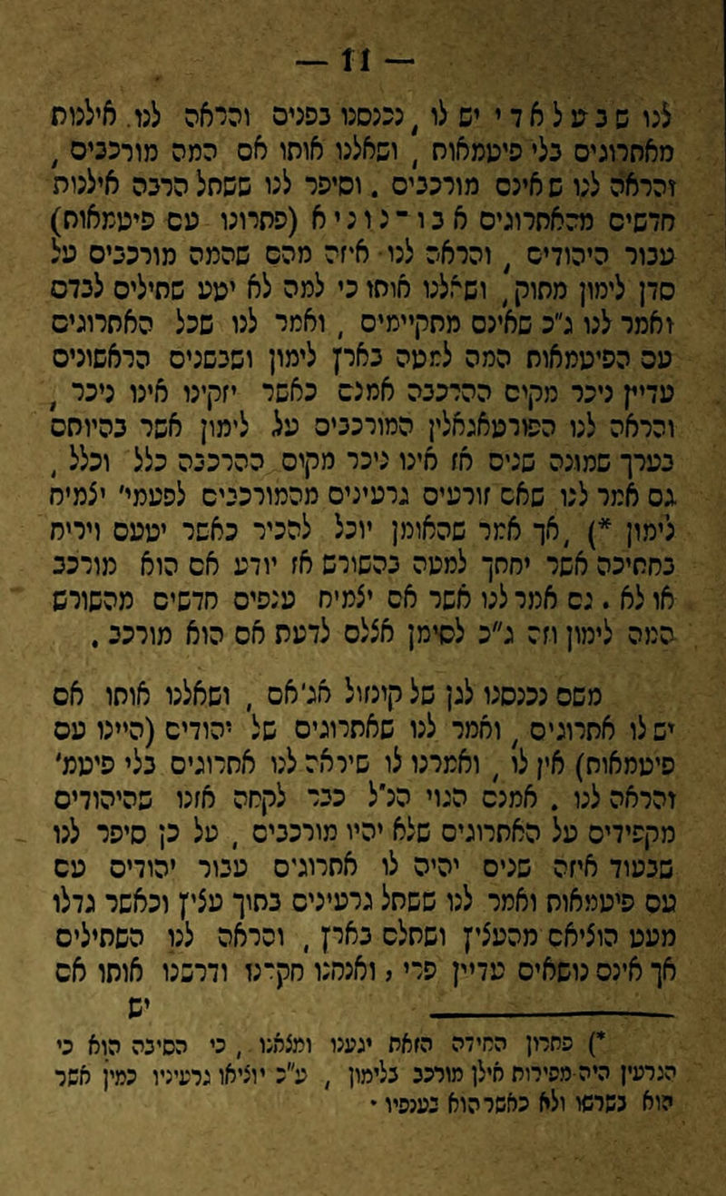— 11 — לנו ש ב מ ל א ד י יש לו, נכנסנו בפנים והראה לנו. אילמת מאתרוגים בלי פיממאוח , ושאלנו אותו אס המה מורכבים , זהראה לנו ש אינם מורכבים . וסיפר לנו ששתל הרבה אילנות חדשים מהאחרונים א ב ו ־ נ ו נ י א (פתרונו עם פיעמאות) עבור היהודים , והראה לנו• איזה מהם שהמה מורכבים על סדן לימון מתוק, ושאלנו אותו כי למה לא יעע שתילים לבדס ואמר לנו ג״כ שאינם מתקיימים  ואמר לנו שכל האתרוגים עם הפיעמאוח המה למעה בארץ לימון ושבשנים הראשונים עדיין ניכר מקים ההרכבה אמנם כאשר יזקינו אינו ניכר , והראה לנו הפורעאגאלין המורכבים על לימון אשר בהיותם בערך שמונה שנים אז אינו ניכר מקום ההרכבה כלל וכלל, גס אמר לנו שאם זורעים גרעינים מהמורככים לפעמי׳ יצמיח לימון *) ,אך אמר שהאומן יוכל להכיר כאשר יעעס ויריח בחתיכה אשר יחתך למעה בהשורש אז יודע אם הוא מורכב או לא . נס אמר לנו אשר אס יצמיח ענפים חדשים מהשורש המה לימון וזה ג״כ לסימן אצלם לדעת אס הוא מורכב, משם נכנסנו לגן של קינזול אג׳אס , ושאלנו אותו אם ישלו אתרוגים 7 ואמר לנו שאתרוגים של יהודים (היינו עס פיעמאות) אין לו , ואמרנו לו שיראה לנו אתרוגים בלי סיענל זהראה לנו . אמנם הגוי הנ׳ל כבר לקחה אזנו שהיהודים מקפידים על האתרוגים שלא יהיו מורכבים , על כן סיפר לנו שבעוד איזה שנים יהיה לו אתרוגים עבור יהודים עם עם פיעמאוח ואמר לנו ששתל גרעינים בתוך עציץ וכאשר גדלו מעט הוציאם מהעציץ ושתלם בארץ, והראה לנו השתילים אך אינם נושאים עדיין פרי, ואנחנו חק־נז ודרשנו אותו אס ---- יש *) פחרון החידה הזאה יגענו ומצאנו , כי הסינה הוא כי הגרעין היה מפירות אילן מורכב כלימון , ע״כ יוציאו גרעיניו כמין אשר הוא נשרשו ולא כאשר הוא נענפיו •