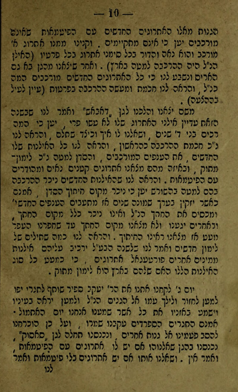 10 — הכגוח מאלו האתרוגים החדשים עם הפיטמאות שאיג־ס מורכבים ימן כי אינם מסקיימיס . וקנינו ממנו אהרוג א׳ מורכב והוא נאה והדור בכל סימני אתרוג בכל פרמיו (האילן הלל היה ההרכבה למפה באדן). ואחר שיצאנו מהגן בא גס האריס ונשבע לנו כי כל האתרוגים החדשים מורכבים המה כלל > והראה לנו חכמת ומעשה ההרכבה בפרעות (עיין לעיל בההצעה) . משם יצאנו והלכנו לגן דאבאש,׳ ואמר לני שבשנה הזאת עדיין אילני האתרוג שלו לא עשו פרי, יען כי המה רכים בני ד שנים , ושאלנו לו איך וכיצד שתלס , והראה לנו נ״כ חכמת ההרכבה כהראשון, והראה לנו כל האילנות שלו החדשים , אח הענפים המורכבים ׳ והסדן למטה ג״כ לימון־ מתוק , ובאיזה מהם מצאני אתרוגים קטנים נאים ומהודרים עם הפיעמאות . והראה לנו שהאילנות החדשים ניכר ההרכבה בהם למטה בהשורש יען כי ניכר מקום סיסוך הסדן ׳ אמנם כאשר יזקין בערך שמונה שנים אז מתעבים הענפים החדשי׳ ומכסים את החרך הלל ואינו ניכר כלל מקום החתך, ולאחרים יגענו ולא מצאנו מקים החתך מד שחפרנו העפר מעט אז מצאנו ראינו החיתוך . והראה לנו כמה שתילים של לימון חדשים ואמר לני שלשנה הבע״ל ירכיב עליהם אילנות ממינים אחרים פורטעגאל אתרוגים , כי כמעט כל סוג האילנות הללו האם שלהם בארץ הוא לימון מתוק . יום ג׳ לקחנו אתנו את הר׳ יעקב ספיר שותף לתגרי יפו למען לחזור ולילך עמו אל הגנים הלל ולמען יראה בעיניו וישמע באזניו את כל אשר שמענו אנסנו יום האתמול • אמנם התגרים הספרדים עקבנו שמרו , ועל כן הוכרחנו להסב פעמינו אל גנות אחרים , ונכנסנו תחלה לגן ״סאסוק״, נכנסנו בהגן שאלנוהו אס יש לו אתרוגים עם הסיעמאות , ואמר אין . ושאלנו אוחו אס יש אתרוגים בלי פיטמאוח ואמר