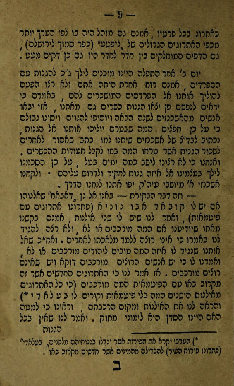 -9- כאתרוג ככל פרטיו; אמנם גס מוהל היה גו לפי הערך יוהר מכפי האתרוגים הגדולים של ליפטע (כפר סמוך לירושלס), גס הדפיס המוחלקיס נין סדר לחדר היו גס כן דקים מעע. יוס ב׳ אסר התפלה היינו מוכניס לילך ג״כ להגגוס טס הספרדים , אמנס רוח אחרת היתה אחס ולא רצו הפעס להוליך אותנו אל הפרדסים המושכרים להם , באמרס כי יראים לנפשם פן יצאו הגנות כשרים גס מאתנו , אזי יגאו אנשים מהאשכנזים לשנה הגאה ויוסיפו להגוים ויסיגו גגולס כי על כן חפצים , המה שגערס יוליכו אותנו אל הגנות, ככתוב לכד״צ של אשכנזים שיחנו למו כתג־ שאסור לאחרים לשכור הגנות אשר טרחו המה כמו לקגל תעודות ההכשרים . ואנחנו כי לא רצינו לישג כמה ימים כטל י על כן הסכמנו לילך כעצמינו אל איזה גנות לחקור ולדרוש עליהם • ולקחנו אשכנזי א׳ מיושכי עיה״ק יפו אתנו לנחנו הדרך. — וזה דגר הכקורת — כאנו אל גן דאכאמ שאלנוהו אס יש לו ק ו כ א ד אגו נ ו נ י א (פתרונו אתרוגים עם פיעמאות), ואמר לנו שיש לו שני אילנות , אמנם נקשנו מאתו שיודיענו אס המה מור כגיס או לא ,ולא רצה להגיד לנו נאמרו כי אינו רוצה ללמד מלאכתו לאחרים . ואח״ב שאל אותנו שנגיד לו איזה המה טוניס ליהודים מורכנים או לא , ואמרנו לו כי יש אנשים הרוצים מורכנים דוקא ויש שאינם רוצים מורכנים . אז אמר לנו כי האתרוגים החדשים אשר זה מקרוב כאו עם הפיטמאות המה מורכנים (כי כל האתרוגים מאילנות הישנים המה כלי פיעמאות וקורים לו כ ע לא ד י *) והראה לנו את האילנות ומקום הרכנחס ) וראינו כי למעה האס היינו הסדן היא לימוני מתוק . ואמר לנו שאין ככל __הגנות *) הערכי יקרא את הפילוח אשר יגדלו בגנותיהם מלפנים בעלאדי (פתרונו פירוח העיר) להבדילם מהמינים אשר חדשים מקרוב באו . ב