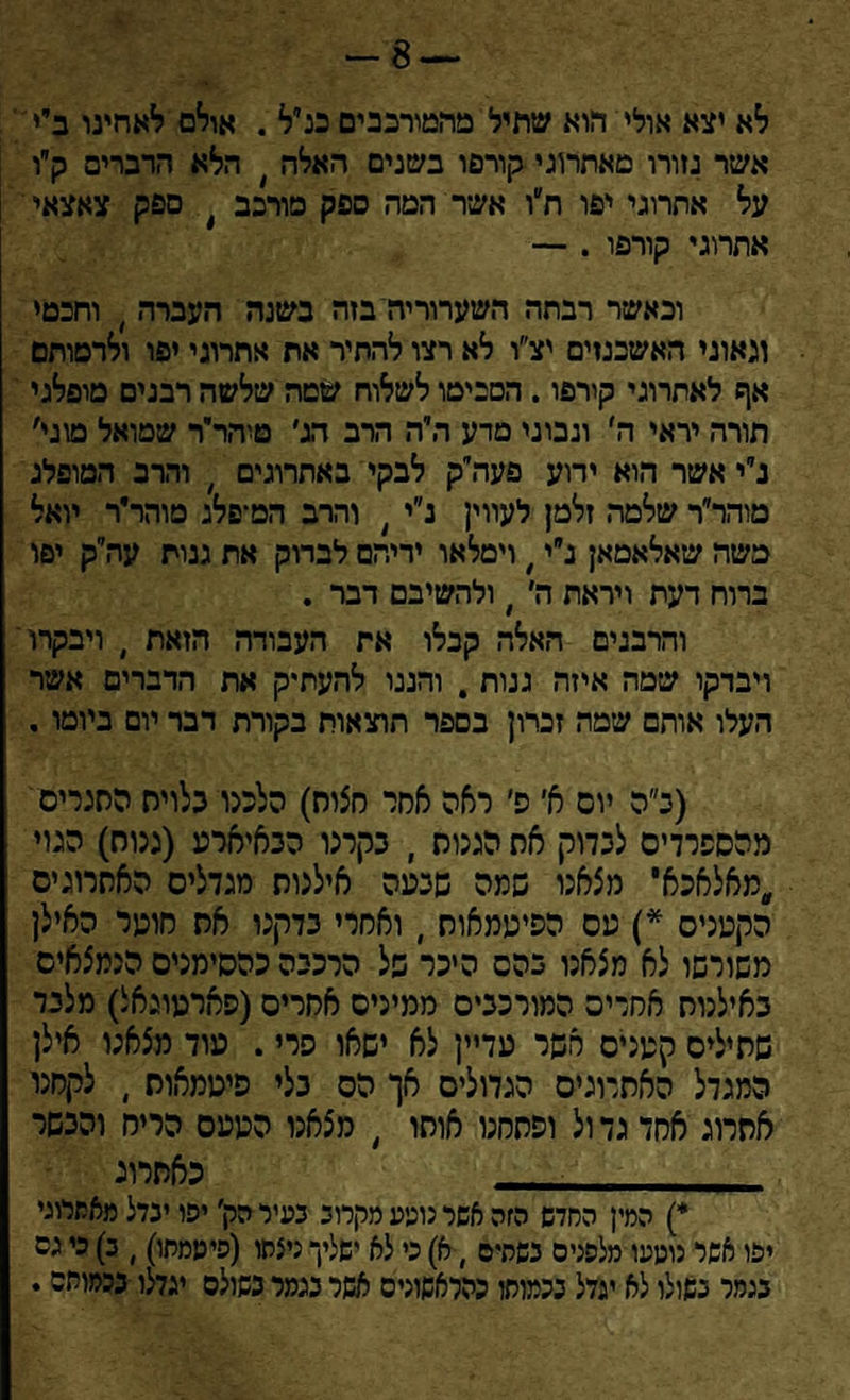 לא יצא אולי הוא שתיל מהמירבבים כנ״ל . אולם לאחינו ביי' אשר גזורו מאתרוגי קורפו בשנים האלה ׳ הלא הדברים ק״ו על אתרוגי יפו ח״ו אשר המה ספק מורכב ) ספק צאצאי אתרוגי קורפו . — וכאשר רבתה השערוריה בזה בשנה העברה , וחבטי וגאוני האשכנזים יצ״ו לא רצו להתיר את אתרוגי יפו ולרסותם אף לאתרוגי קירפו. הסביטו לשלוח שטה שלשה רבנים מופלגי תורה יראי ה׳ ונבוני טדע היה הרב הג׳ טיהר״ר שטואל מוגי׳ נ״י אשר הוא ידוע פעה״ק לבקי באתרוגים # והרב המופלג מוהריר שלטה זלמן לעווין נ״י ן והרב הט־פלג מוהר״ר יואל משה שאלאמאן נ״י ׳ וימלאו ידיהם לבדוק את ננוח עה״ק יפו ברוח דעת ויראת ה׳ י ולהשיבם דבר . והרבנים האלה קבלו את העבודה הזאת , ויבקרו ויבדקו שמה איזה גנות . והננו להעתיק את הדברים אשר העלו אותם שמה זברון בספר תוצאות בקורת דבר יום ביומו. (ב״ה יום א׳ פ׳ ראה אסר חצות) הלכנו בלוית הסגרים מהספרדים לבדוק את הגנות , בקרנו הבאיארע (גנות) הגוי ,מאלאכא' מצאנו שמה שבעה אילנות מגדלים האתרוגים הקטנים * *) עם הפיטמאות , ואסרי בדקנו את סוער האילן משורשו לא מצאנו בהם היכר של הרכבה כהסימנים הנמצאים באילנות אחדים המורכבים ממינים אחרים(פארטוגאל) מלבד שתילים קטנים אשר עדיין לא ישאו פרי. עוד מצאנו אילן המגדל האתרוגים הגדולים אך הס בלי פיטמאות , לקחנו אחרוג אחד גד ול ופתחנו אותו , מצאנו הטעם הריח והבשר . כאתרוג *) המין החדש הזה אשר נוטע מקרוב בעיר הק׳ יפו ינדל מאתרוגי יפו אשר נוטעו מלפנים כשתים , א) כי לא ישליך ניצחו (פיטמתו), ב) כי גס בגמר בקולו לא יגדל בכמותו כהלאשוניס אשר נגמר פשולס יגדלו בכמותם.