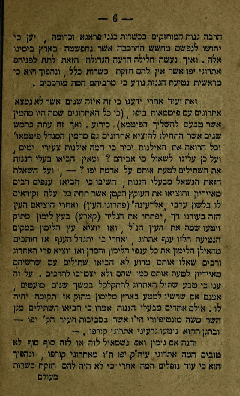 — 6 — הרבה גנות המוחזקים בכשרות כגני פראגא וכדוטה , יען כי יחושו לנפשם מחשש ההרכבה אשר נתפשטה בארץ בימינו אלה . ואיך נעשה חלילה הרעה הגדולה הזאת לתת לפניהם אתרוגי יפו אשר אין להם חזקת כשרות כלל י ונהפוך היא כי מראשית נטיעת הגנות נורע כי מרביתם המה מורכבים . זאת ועוד אחרי ידענו כי זה איזה שנים אשר לא נמצא אתרוגים עם פיטמאות ביפו 4(כי כל האתרוגים שמה היו מהמין אשר טבעם להשליך הפיטמא). כידוע . ואך זה עתה כחמש שנים אשר התחילו להוציא אתרוגים גם מהמין המגדל פיטטאו׳ וכל הרואה את האילנות יכיר כי המה אילנות צעירי ימים ׳ ועל כן עלינו לשאול מי אביהם ? ומאין הביאו בעלי הגנות אח השתילים לטעת אותם על אדמת יפו ? — ; ועל השאלה הזאת הנשאל מבעלי הגנות ׳ השיבו כי הביאו ענפים רבים מאיי־יון והוציאו את העוקץ הקטן אשר חחת כל עלה וקוראים לו בלשון ערבי אל־עינה' (פתרונו. העין) ואחרי הוציאם העין הזה בעודנו רך ׳ יפתחו את הגליד (קארע) בעץ לימון מחוק ויטעו שמה את העין הנ״ל / ואז יוציא עץ הלימון במקום הנטיעה הלזו ענף אתרוג > ואחרי כי יתגדל הענף אז חותכים מהאילן הלימון את כל ענפי הלימון והסדן ואז יוציא פרי האתרוג ורבים שאלו אותם מדוע לא הביאו שתילים עם שרשיהם מאיי^יון לטעת אותם כמו שהם ולא יצט־כו להרכיב . על זה ענו כי טבע שתיל האתרוג להתקלקל במשך שנים מועטים אמנם אם שרשיו למטע בארץ מלימון מתוק אז תקומה יהיה לו. אולם אחרים מבעלי הגנות אסרו בי הביאו השתילים מגן השר משה מונטיפיורי הי״ו אשר בסביבות העיר הק׳ יפו — ובהגן ההוא ניטעו גרעיני אתרוגי קורפו. — והנה אם נימין ואם נשטאיל לזה או לזה סיף סוף לא טובים המה אתרוגי עיה״ק יפו חיו מאתרוגי קורפו ׳ ונהפוך הוא כי עוד נופלים המה אחרי* כי לא היה להם חזקת כשרות מעולם