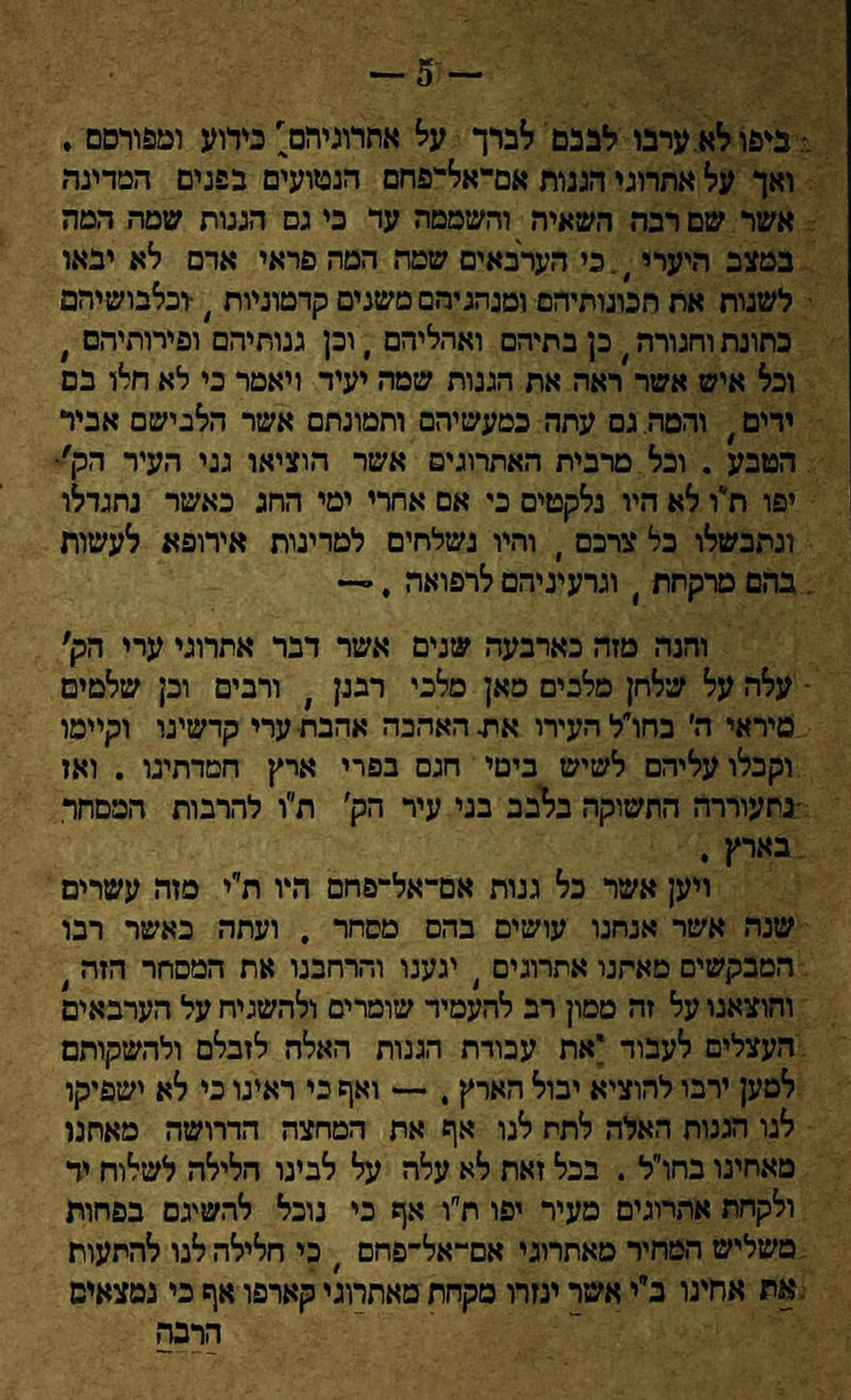 ,׳ ביפו לא ערבו לבבם לברך על אתרוגיהם' כידוע ומפורסם . ואך על אתרוגי הגנות אם־־אל־־יפחם הנטועים בפנים המדינה אשר שם רבה השאיר, והשממה עד כי גם הגנות שמה המה במצב היערי ).כי הערבאים שמד, המה פראי אדם לא יבאו לשנות אח תכונותיהם■ ומנהגיהם משנים קדמוניות /־וכלבושיהם כתונת וחגורה כן בתיהם ואהליהם , וכן גנוחיהם ופירותיהם , וכל איש אשר ראה את הגנות שמה יעיד ויאמר כי לא חלו בם ירים ׳ והמה. גם עתה כמעשיהם וחמונתם אשר הלבישם אביר . הטבע . וכל מרבית האתרוגים אשר הוציאו גני העיר הק'• יפו ת״ו לא היו נלקטים כי אם אחרי ימי החג כאשר נחגדלו ונתבשלו בל צרכם י והיו נשלחים למדינות אירופא לעשות : בהם מרקתת י וגרעיניהם לרפואה ,״־* והנה מזה כארבעה שנים אשר דבר אתרוגי ערי הק, - עלה על שלחן מלבים סאן מלבי רבנן ׳ ורבים ובן שלמים מיראי ה׳ בחו״ל העירו את האהבה אהבת■ ערי קדשינו וקיימו וקבלו עליהם לשיש בימי חגם בפרי ארץ חטדתינו . ואז •נתעוררה התשוקה בלבב בני עיר הק׳ ת״ו להרבות הממהר בארץ . ויען אשר כל גנות אם־אל־־פחם היו ת׳׳י מזה עשרים שנה אשר אנחנו עושים בהם מסחר , ועתה כאשר רבו המבקשים מאתנו אתרוגים ) יגענו והרחבנו את המסחר הזה ' והוצאנו על זה ממון רב להעמיד שומרים ולהשגיח על הערבאים העצלים לעבור 'את עבודת הגנות האלה לזבלם ולהשקותם למען ירבו להוציא יבול הארץ , — ואף כי ראינו כי לא ישפיקו לנו הגנות האלה לתת לנו אף את המחצה הדרושה מאתנו מאחינו בחו״ל . בכל זאת לא עלה על לבינו הלילה לשלוח יד ולקחת אתרוגים מעיר יפו ת״ו אף כי נוכל להשיגם בפחות משליש המחיר מאתרוגי אם־־אל־־פחם ׳ כי חלילה לנו להתעות .את אחינו ב״י אשר יגזרו מקחת מאתרוגי קארפו אף כי נמצאים הרבה