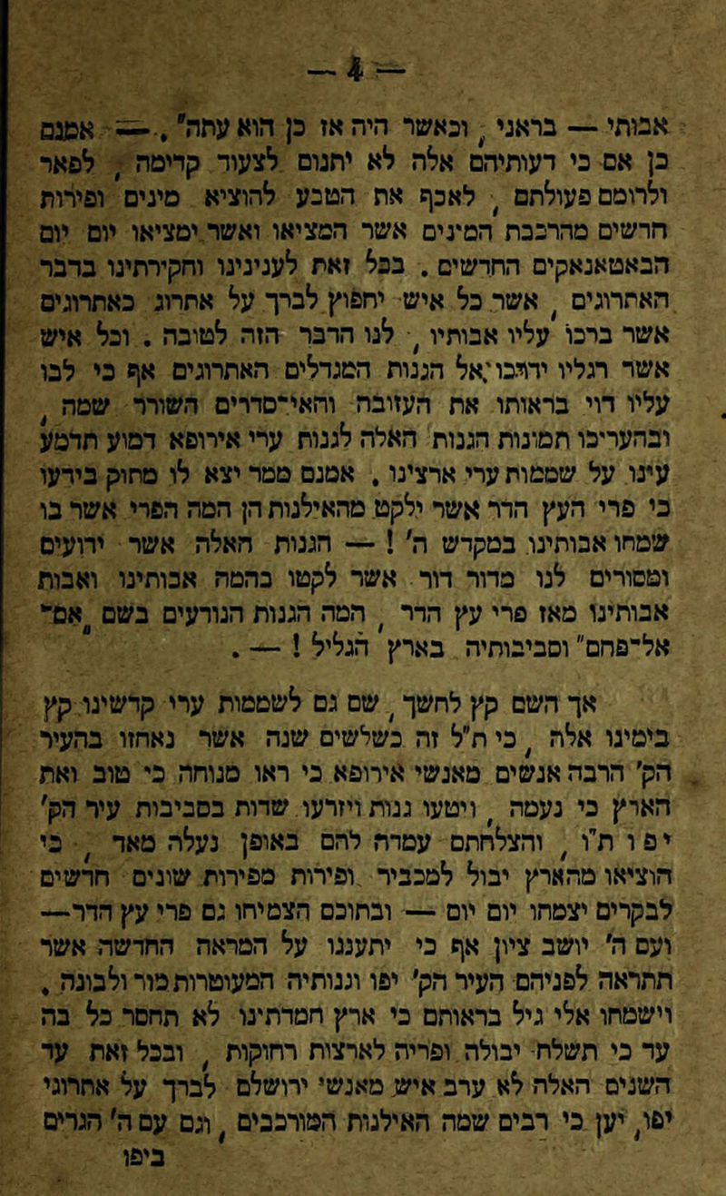 -4- אביתי — בראני; וכאשר היה אז כן הוא עתה״ אשנס כן אם כי דעותיהם אלה לא יתנום לצעוד קדימה י לפאר ולרומם פעולתם , לאכף את הטבע להוציא מינים ופירות חרשים מהרכבת המינים אשר המציאו ואשר.ימציאו יום יום הבאטאנאקים החדשים . בכל זאת לענינינו וחקירתינו בדבר האתרוגים , אשר כל איש יחפוץ לברך על אתרוג כאתרוגים אשר ברכו עליו אבותיו # לנו הדבר הזה לטובה . וכל איש אשר רגליו ידרכו;אל הגנות המגדלים האתרוגים אף כי לבו עליו רוי בראותו את העזובה והאי־סדרים השורר שמה , ובהעריכו תמונות הגנות האלה לגנוח ערי אירופא דמוע תדמע עינו על שממות ערי ארצינו, אמנם ממר יצא לו מתוק בידעו כי פרי העץ הדר אשר ילקט מהאילנות הן המה הפרי אשר בו שמחו אבותינו במקדש ה׳!־־־ הגנות האלה אשר ידועים ומסורים לנו בדור דור אשר לקטו בהמה אבותינו ואבות אבותינו מאז פרי עץ הדר ׳ המה הגנות הנודעים בשם אם־* אל־פחם״ וסביבותיה בארץ הגליל ! — . אך השם קץ לחשך ר שם גם לשממות ערי קדשינו קץ בימינו אלה # כי ת״ל זה כשלשים שנה אשר נאחזו בהעיר . הק׳ הרבה אנשים מאנשי אירופא כי ראו מנוחה כי טוב ואת הארץ כי נעמה י ויטעו גנות ויזרעו שדות בסביבות עיר הק׳ י פ ו ת״ו , והצלחתם עמדח להם באופן נעלה מאד ' כי הוציאו מהארץ יבול למכביר ופירות מפירות שונים חרשים לבקרים יצמחו יום יום — ובתוכם הצמיחו גם פרי עץ הדרי— ועם ה׳ יושב ציון אף כי יתענגו על המראה החדשה אשר תתראה לפניהם העיר ד,ק׳ יפו וגנותיה המעוטרות מור ולבונה , וישטחו אלי גיל בראותם כי ארץ חמדתעו לא תחסר כל בה עד כי תשלח־ יבולה ופריה לארצות רחוקות # ובכל זאת ער השנים האלה לא ערב איש. מאנשי ירושלם לברך על אתרוגי יפו, יען כי רבים שמה האילנות המורכבים , וגם עם ה׳ הגרים ביפו