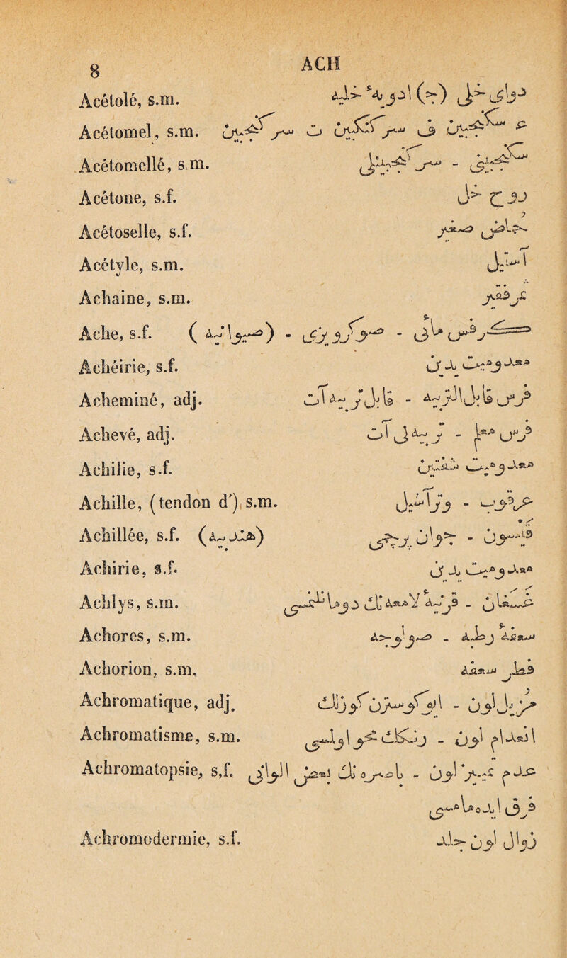 A CH Acétolé, s.m. Acétomel, s.m. Acétomellé, s m. Acétone, s.f. •) Acétoselle, s.f. J Acétyle, s.m. UZ' Achaine, s.m. *• Aclie, s.f. ^ * Achéirie, s.f. ôr -1 *• •• Aclieminé, adj. Aclievé, adj. Acbilie, s.f. ♦♦ Achille, (tendon d'),s.m. Achillée, s.f. ♦ ^ - û>--f Achirie, s.f. *• •« s- ~ AchI y s, s.m. Uj j ilL’ Aa^ Y a Aclîores, s.m. - aJ£>j Ai?a*jJ Achorîon, s.m. Ailaj» .Isî.3 Achromatique, adj. ‘^13 Achromatisme, s.m. (A^Jj - 4j_^l ^\jwa)\ Achromatopsie, s,f. «• ul) 0i) - J^-Z^ ^ Achromodermie, s.f.