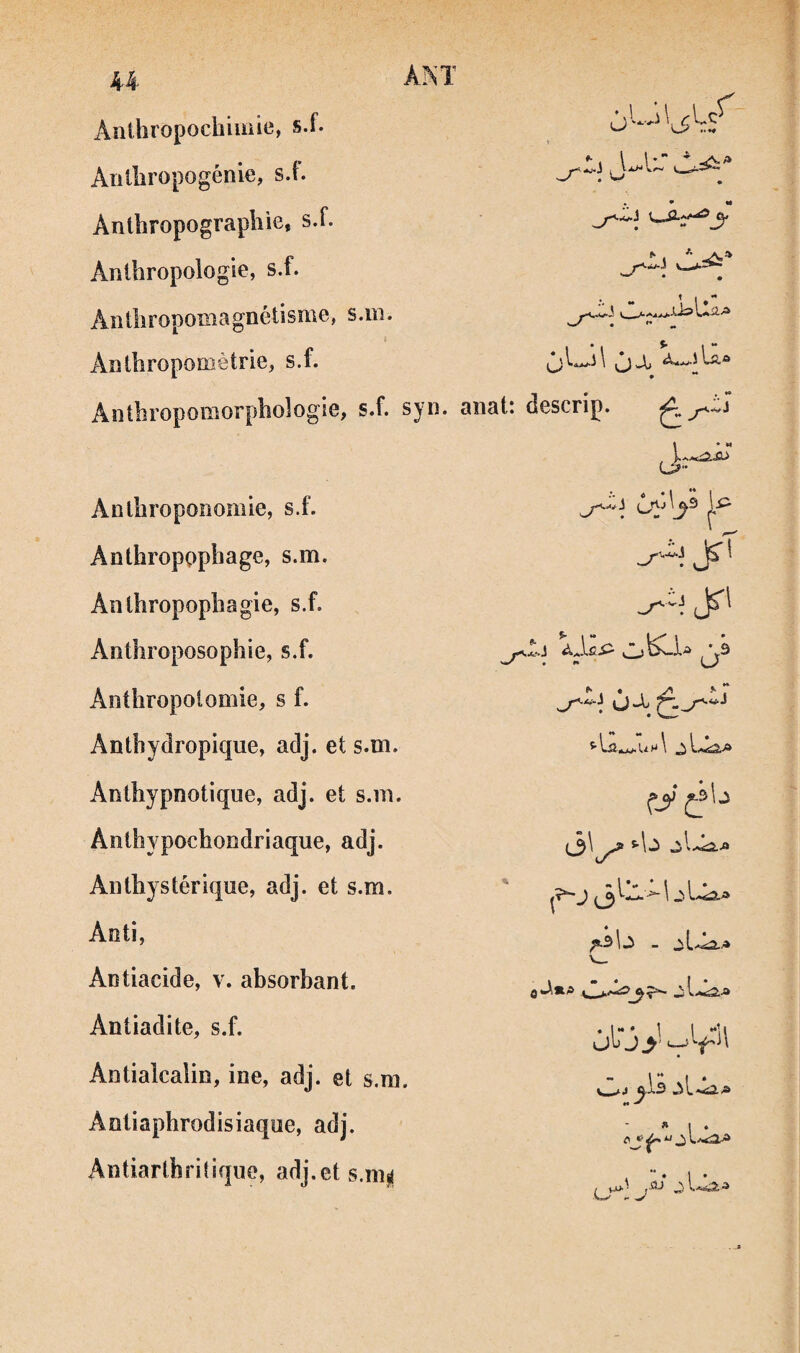 U Anthropochiiüie, s.f. Aiilliropogénie, s.f. Anlbropograpliie, s.f. Anlbropologle, s.f. AnÜiropomagnétisme, s.in. Aîitbroponiètrie, s.f. U -J . .au: \ Jb La* AiitbropolîiorpboîogiG, s.f. syi^* anat: descrip. Anlbroponomie, s.f. Anthropophage, s.m. Anthropophagie, s.f. Anthroposophie, s.f. Anthropolomie, s f. Antbydropique, adj. et s.m. Anthypnotique, adj. et s.m. Anthypochondriaque, adj. Anth}stérique, adj. et s.m. Anti, Antiacide, v. absorbant. Antiadite, s.f. Antialcalin, ine, adj. et s.m. Antiaphrodisiaque, adj. Antiarthrilique, adj.et s.mii ^ . • vJ-tj ^ f_y ^3 b J (3 L^ J.- \ J - A A./* ùij y V'*' &1.3 M » I * ** • 1 •