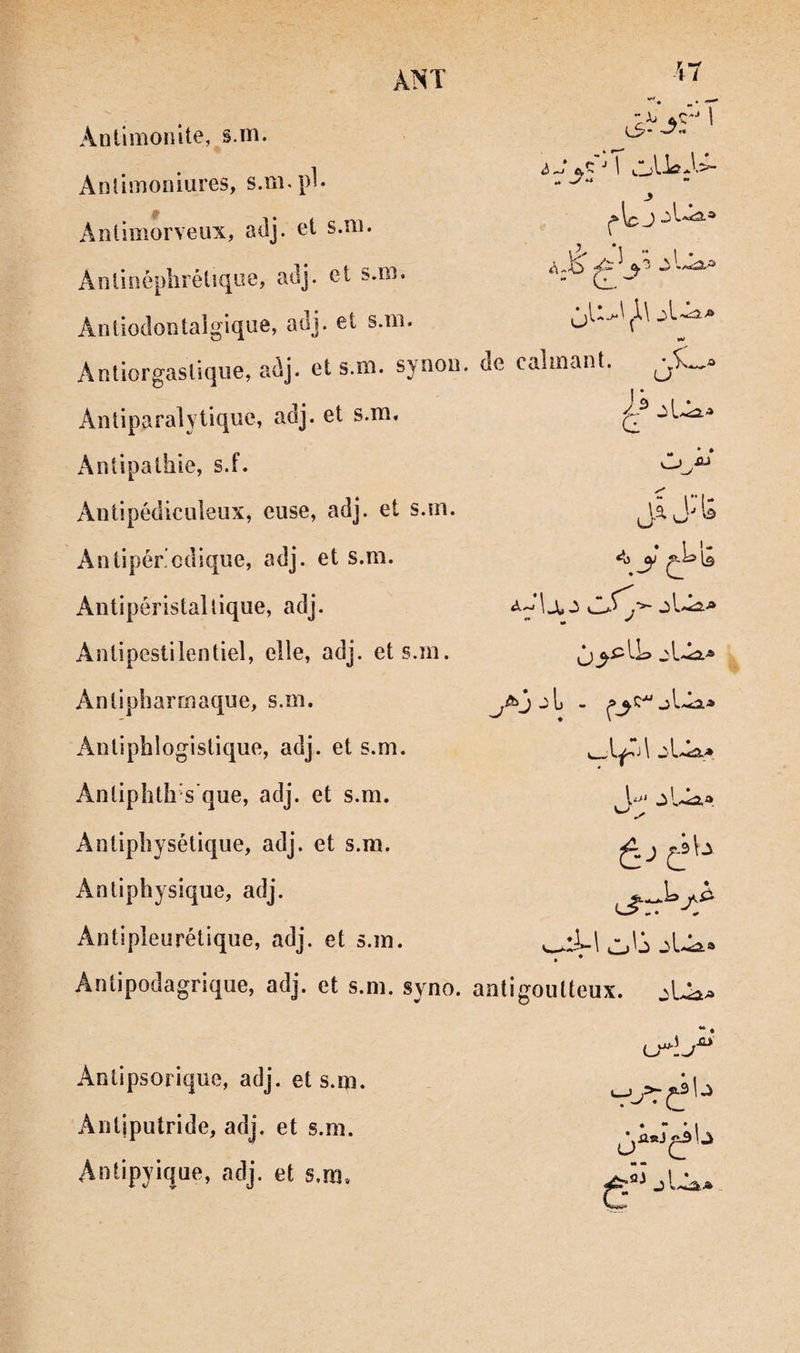 ÀNT n (3* » «  r le J Anümonite, §.ni. Anlimoniures, s.m.pl* Aîiilmorveux, adj. et s.ni. Aolioéplîîétique? adj. et s.iii. Antiodontaigique, auj. et s.iïi. Antiorgasliqiie, adj. et s.m. synou. de calmant. \3 “ 1 • Antiparalytique, adj. et s.m. Antipathie, s.f. Antipédiculeiix, euse, adj. et s.m. Aniipér’cdique, adj. et s.m. Antipéristaltique, adj. Antipestiientiel, elle, adj. et s.m. Antipharmaque, s.m. Antiphlogistique, adj. et s.m. Antiphth‘s*que, adj. et s.m. Antipliysétique, adj. et s.m. Antiphysique, adj. Antipieurétique, adj. et s.m. U i> jL J J ^ .Ü jjlj jU Antipodagrique, adj. et s.m. syno. antigoulteux. .sU u^:j Antipsorique, adj. et s.m. Antiputride, adj. et s.m. Antipyique, adj. et s.m.