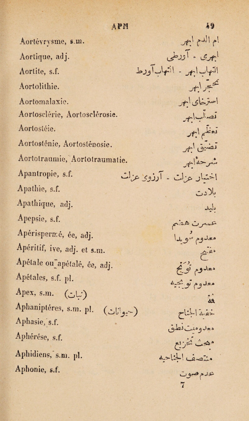 Aortévrvsme, §.m. V Aortique, adj. Aortite, s.f. Aortolitliîe. Aortomaîaxie. Aorlosclérie, AortoscU’rosie. Aortosiéie. Aortosténie, Aortoslénosie. Aortotraiimie, 'Aortotraumatie. Apanlropie, s.f. j Apathie, s.f. Apathique, adj. Apcpsie, s.f. Apérisperisé, ée, adj. Apéritif, ive, adj. et s.m. ^ tc< lé, ée, adj. Apétales, s.f. pl. Apex, s.m. (^L-) Aphaniptéres, s.m. pl. Aphasie/s.f. Aphérèse, s.f. Aphidiens,‘s.m. pl. Aphonie, s.f. jt} m- jt} 13^-* ) ^ t. ji-ii jM; U J CJ c • ^ Â& Xü>- «a •• ^ I* t.. .3^f^ ^