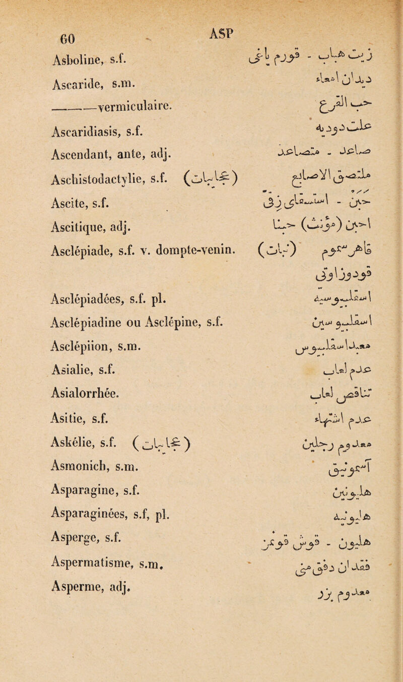 ASP 00 Asboline, s.f. Ascaride, s.in. --—Yermiculaire. Ascaridiasis, s.f. Ascendant, ante, adj. Asclilstodactylie, s. f. Ascite, s.f. Ascitique, adj. Asclépiade, s.f. v. dompte-venin. Asclépiadées, s.f. pl. Asclépiadine ou Âscîépme, s.f. Asclépiion, s.m. Asialie, s.f. Asialorrhée. Asitie, s.f. Askélie, s.f. *• Asraonich, s.m. Asparagine, s.f. Asparaginées, s.f, pl. Asperge, s.f. Aspermatisme, s.m, Asperme, adj. Ai ^5 ^ (oU‘)' ,->'''^'6 ..sûZla f y 1 ûi_K. J_jLæl J. SL» l ê t *» w'** o' yj, • •*