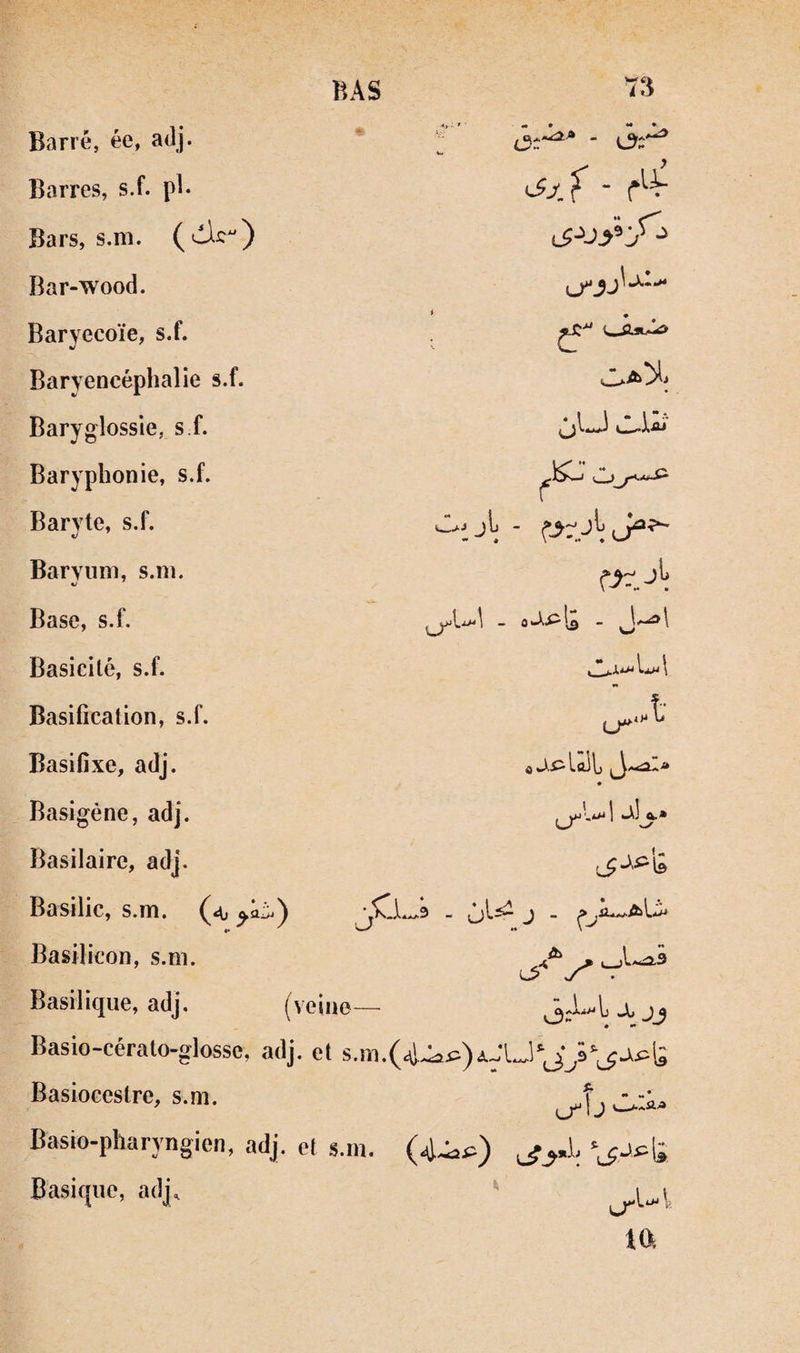 Barres, s.f. pl. Bars, s.m. Bar-wood. Baryecoïe, s.f. Baryencéphalie s.f. Baryglossie, s f. Baryplîonie, s.f. Baryte, s.f. Barviim, s.m. Base, s.f. BAS 73 iSx'f - r'-V < . lI-W î- jiilûlL J -moIa JIj.» Basicité, s.f. Basification, s.f. Basifîxe, adj. Basigène, adj. Basilaire, adj. Basilic, s.m. ^<0 •• Basilicon, s.ni. Basilique, adj. (veine— X jj Basio-cérato-glosse, adj. et s.m.(4.i>Æ)AJlJ'J^â‘^j>pl; Basioccstre, s.m. Basio-pharyngien, adj. et s.m. (4-^^) Basique, adj^ lT