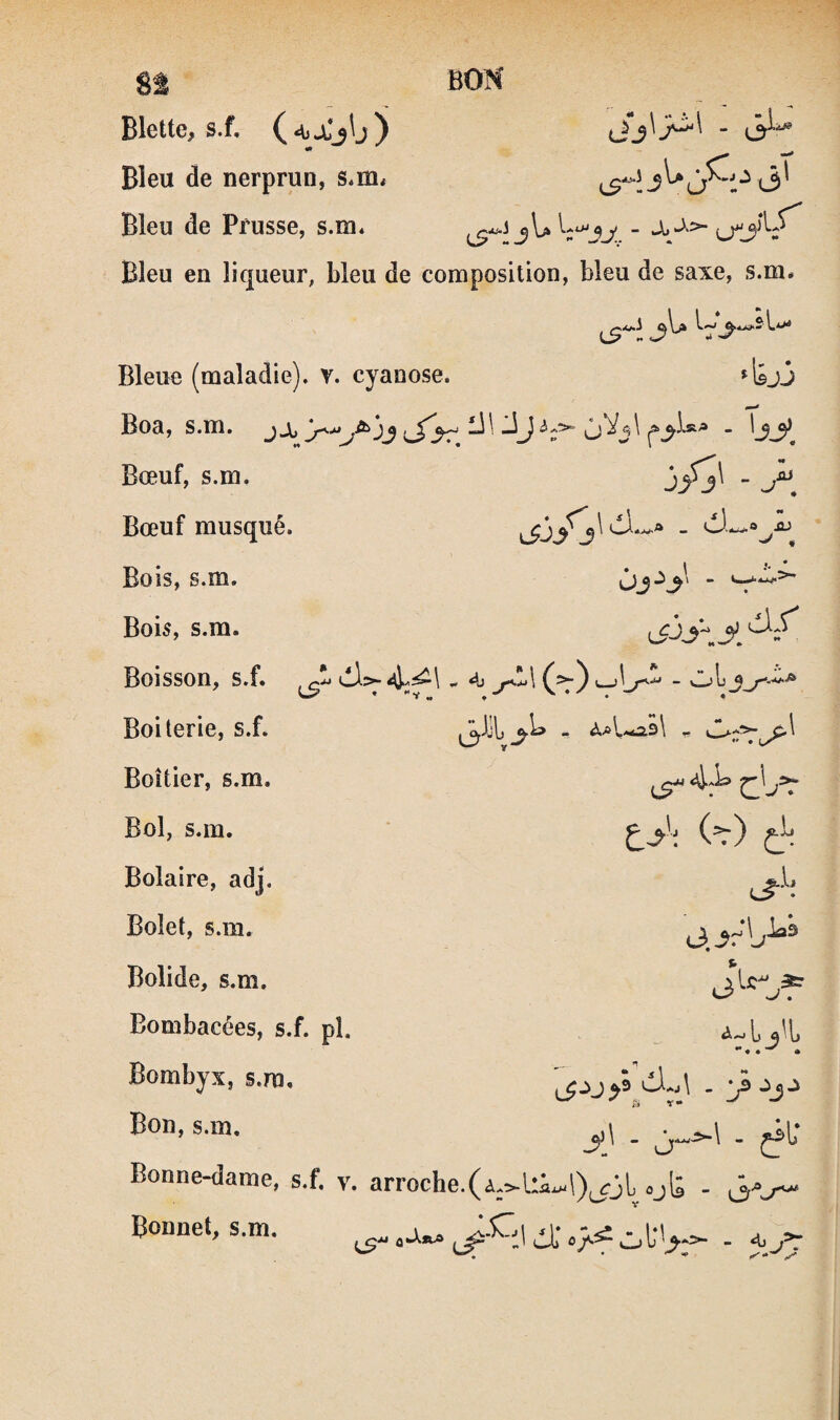 BON 5 <3' Blette, s.f, (‘tj-Cj'j) Bleu de nerprun, s.m. Bleu de Prusse, s.m* - Bleu en liqueur, bleu de composition, bleu de saxe, s.m. . Il* :i . - Jb lTJ'V tjj Bleue (maladie), v. cyanose. Boa, s.m.  ^3^ Bœuf, s.m. \S*J3^3^ Bœuf musqué. Bois, s.m. Bois, s.m. Boisson, s.f. Boiterie, s.f. Boîtier, s.m. Bol, s.m. Bolaire, adj. Bolet, s.m. Bolide, s.m. Bombacées, s.f. pî. Bombyx, s.m. Bon, s.m. i>3^3^ - >sh\y. I i) .■iJ ~ V,,j1 iS“ C^->^ eT-'-; L' ^ U 9 - ‘j - 0“-’“^ - jf Bonne-dame, s.f. v. arroche.(i;^l:i.-l)^ôL .jt . 3.^ Bonnet, s.m. ^.Cj 4)