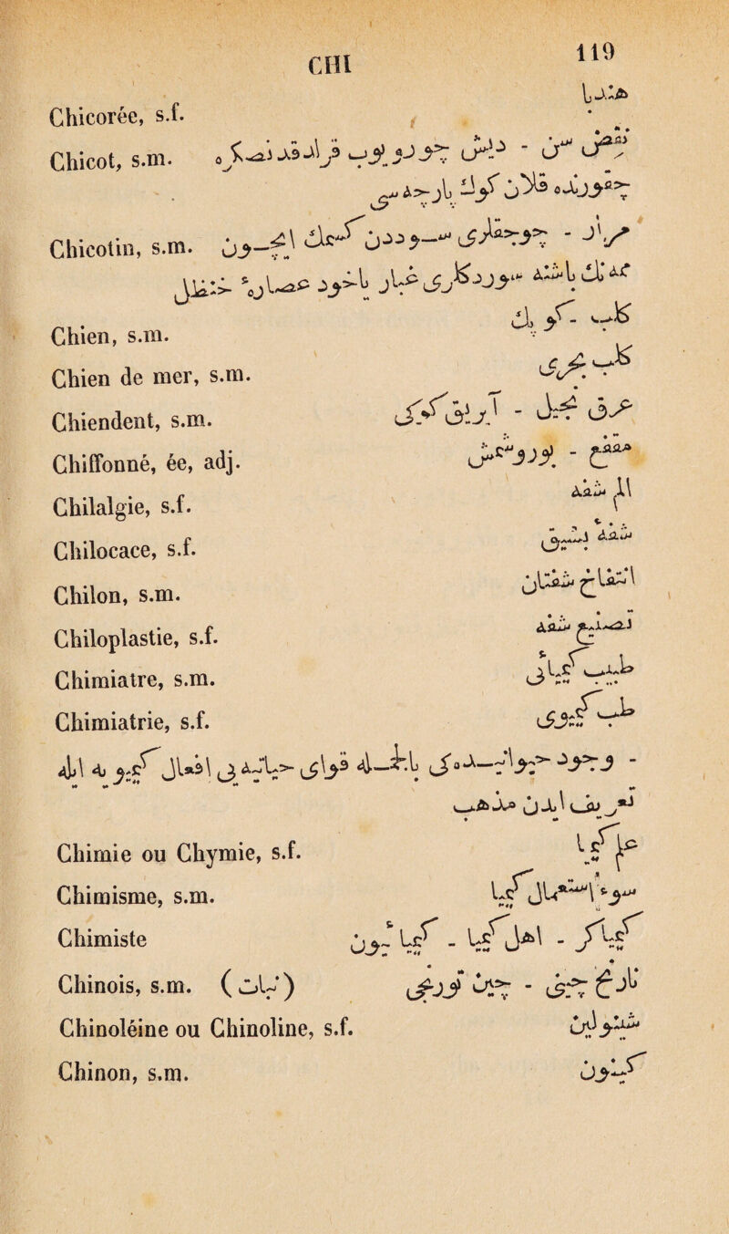 CHl Chicorée, si. Chicot, s.m. 110 'J - /t* * •• jl) iS^ • • Si >- T Chicotin, S.m. i ^ Chien, s.m. Chien de mer, s.m. Chiendent, s.m. Chiffonné, ée, adj. Chilalgie, s.f. Chilocace, s.f. Chilon, s.m. Chiloplastie, s.f. Chimialre, s.m. Chimiatrie, s.f. *• •* ^ ** •» /jJb^ L-ih» y*^ d). '■r^ JJ*-. - Cf^. iXali* ^1\ - .. ••• *■ ! . 1 Le Chimie ou Chymie, s.f. Chimisme, s.m. Chimiste Lc^ - Chinois, s.m. (oU) 0^=7 - Chinoléine ou Chinoline, s.f. Chinon, s.m. r