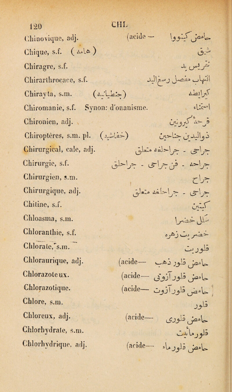 (.Jiioovicpie, adj. (acide — Chique, s.f. (^àAct>') ,jr_^ Glîiragre, s.f. ChirartliFocace, s.f. Chirayla, s.m. àl&i\jS Chiromanie, s.f. Synou: d'onanisme. Chirouieiî, adj. ^ Chiroptères, s.m. pl. ü^^j/y A>-^9 Chirurgical, cale, adj. Chirurgie, s.f. Chirurgien, s.m. Chirurgique, adj. Chitine, s.f. Chloasma, s.m. Chloranthie, s.f. Chlorate,^s.m. i. Chîoraurique, adj. Chîorazoteiix. Chlorazotique. Chlore, s.m. Chloreux, adj. Chlorhydrate, s.m. Chlorhydrique, adj. cy * - ** *• JiS Ô .'•J ** O; (acide— (acide— (acide— J_,Ü (acide— » L» J (aride— .U jjli -1 './r - i _ ^>-1