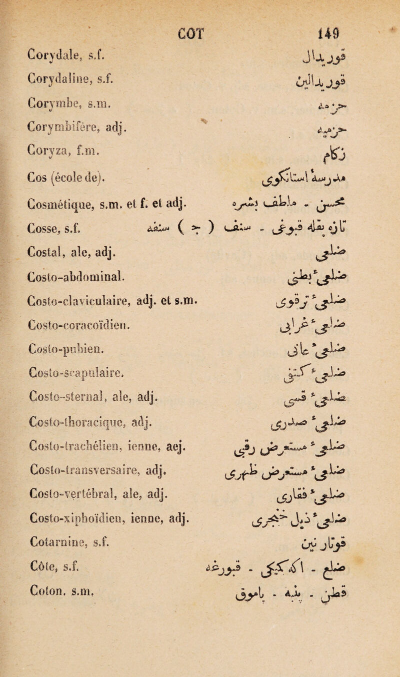 COT Corvdaie, si. Gorvdalinej si. Corymbe^ s.ra. &/ Coryoïbiférej adj. « Coryza, f.m. Cos (école de). Cosmétique, s.m. et f. et adj. Cosse, s.f. ) <4^ «J C* Costal, ale, adj. Costo-abdominal. Costo-clavlculaire, adj. et s.m. Costo-coracoïdien. CoslO“pobien. Gosio»scapiilairc. * ** \ $, \ * Cost{)“SterHal, ale, adj. Costo^llîoracique, adj. Costo»tracbélie!î, ienne, aej. CostO“transversaire, adj. CosiO“vertébral, ale, adj. Costo-xipboïdieü, ienoe, adj. Cotarnine, s.f. ûi^ jty» Côte, s.f. Coton, s.m,