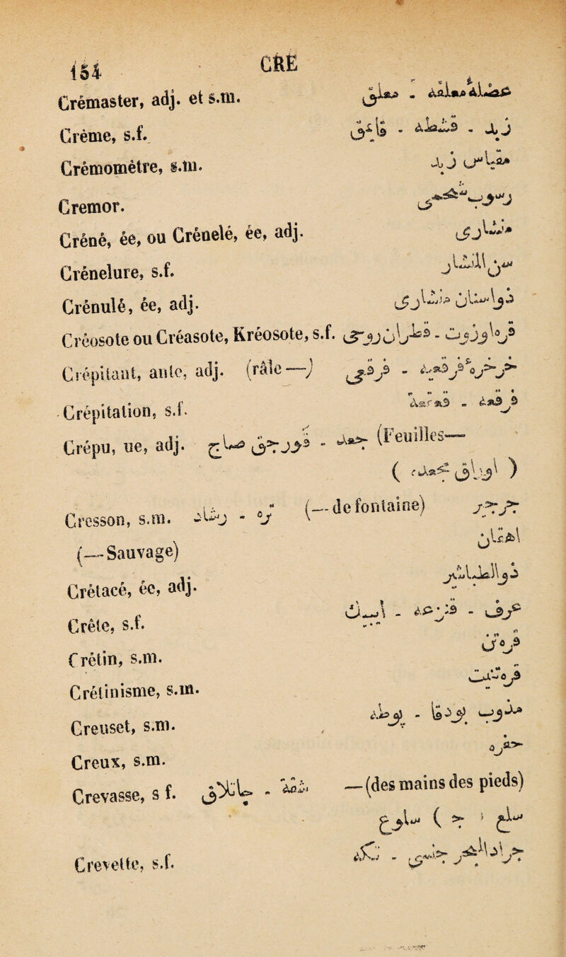 ié4 Crémaster, adj. et s.m. Crème, s.C Grémomètre, i.ui. Cremor. Créné, ée, ou Gréuelé, ée, adj. Grénelure, s.f. Grénulé, ée, adj. f i* ** ^ «> • * Créosote ou Créasote, Kréosote, s.f. iS“jJÙ^j^^ ■ Cîépliaai, auto, aaj Crépitation, s.l. Crépu, ue, adj. ^ J Cresson, s.m. (-^Sauvage) Crétacé, ée, adj. Crêlc, s.f. f rêtin, s.m. Crétinisme, s.m. Creuset, s.m. Creux, s.m. Crevasse, s f. j3^V (râle—; ^ » ». - a**: (Feuilles— •* (—de fontaine) Jf:f7 Oj f. ùIaJa-A d—.1 - ■ vJl;® •• • ** $i * ^ A O “J «i •• •  - is ^3 (des mains des pieds) ( =r ‘ Crevette, s.f.