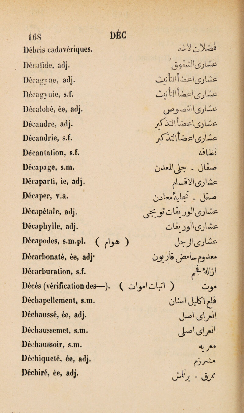 Débris cadavériqüeS» Décafide, adj. Dccagyne, adj. Déeagyiiie, s.f. Décalobé, ée, adj. Décandre, adj. Décandrie, s.f. Décantalion, s.f. ’^xî b \ Lkp L -tAl till JC taXi J \ *4 ecapage, s.m. Décaparli, ie, adj. Décaper, v.a. Décapétale, adj. Décaphylle, adj. Décapodes, s.m.pl. ( ) Décarbonaté, ée, adj* Décarburation, s.f. Décés (vérification des—). ( ^ Décbapelleraent, s.m. Déchaussé, ée, adj. Déchaussemcl, 8.tn. Déchaugsoir, s.m. Déchiqueté, ée, adj. Déchiré, ée, adj. y Cj ' (JJ . jl-Æj ^ j\^nx\ A) ,»• M ^ nr-^ i’' I* f*