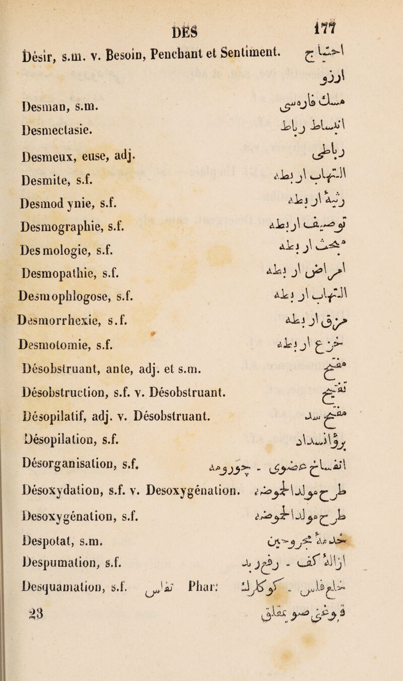 DËâ t)ésir, s.m. V. Besoin, Pencbant et Senliment. Desmao, s.m. Desmectasie. • Desmeux, euse, adj. Desmite, s.f. Desmod ynie, s.f. J j\ üesmographie, s.f. Desmologie, s.f. Desmopathie, s.f. j\ Desmophlogose, s.f. Desmorrhexie, s.f. Desmotomie, s.f. Désobstruant, ante, adj. et s.m. *• é c Désobstruction, s.f. v . Désobstruant. C Désopilatif, adj. v. Désobstruant. f* • Désopiiation, s.f. Désorganisation, s.f. ^ a * 1 * Désoxydation, s.f. v. Désoxygénation. i \ Desoxygénation, s.f. \ J.] Despotat, s.m. Despumation, s.f. Descjuamation, s.f. ^'iü‘ Pliai’.' ^3