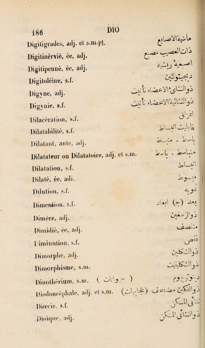 DiO Digiligiüdcs, adj. cl s.ni.pl. Digitinérvié, ée, adj. Digitipenoé, ée, adj. Digitoléiiie, s.f. Digyiic, adj. Digynie, s.f. Dilacéraliuii, s.l. DilalalVilité, s.l. Dilalani, anlc, adj. Dilatateur ou Dilatatoire, adj, et s.ui. Dilalatiou, s.f. Dilaté, ée, adi. Dilution, s.l. Dimension, s.f- Dimère, adj. Dimidié, ée, adj. l iminution, s.l. Dimorpbe, adj. Dimorpliisme, s.m. Dinotliériuin, s.m. C ^ Diodoneéphale, adj. et s.m. Direeie. s.f. Dioïfpie, adj. « *• • » C -l.'r.» cy' 1 i , \<3 ^ \ O y 4j (=~) J..) W « u^- - : v< ■' U •, «• M ^ J X... V J,