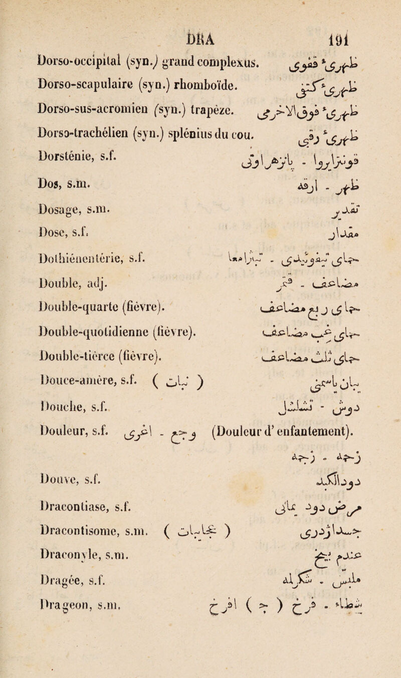 Dorso-occipkal (syn.^ grand complexus. Dorso-scapulaire (syn.) rhomboïde. Dorso-sus-acromien ('syn.) trapèze. Dorso-trachélien (syn.) spléniiisdu cou. âj U Dorstéoie, s.f. Dos, s.m. “^jl - Dosage, s.ni. ])ose, s.f. jJ,Ai j\ J.A-» Dolhléiienlérie, s.f. Double, adj. Double-quarte (fièvre). Double-quotidienne (fièvre). Double-tierce (fièvre). Douce-amère, s.f. ( oL’ ) Douche, s.f. ; S. • * i « * I a t., -lIj «« H I J. t .». “ Douleur, s.f. (Douleur d’enfantement). Douve, s.f. Dracontiase, s.f. Dracontisome, s.m. Draconyle, s.m. Dragée, s.f. Ih'ageon, s.m. ( ) J eX.^\ JU è' jii» u^: ty'' ( r )