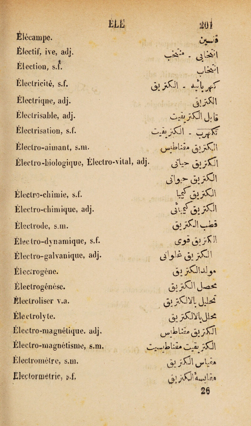 m k Moi Élécampe. à» Électif, ive, adj. f ^ ^ ElectioD, s.f. • Éleclricilé, s.f. Électrique, adj. Électrisable, adj. M • r Eleclrisatioî], s.f. Électro-aimant, s.m. Électro-biologique, Électro-vital, adj. (3%^ Électro-chimie, s.f. Elcclro-cbim ique, adj. Électrode, s.m. Électro-dynamique, s.f. Électro-galvanique, adj. liV® Ôt Élecirogène. ljî Électrogénêse. Électroliser v.a. ^Cj VI Electrolyte. ^STJVl Ji5Î Électro-magnétique, adj. ^ V Iss Usa J \ Électro-magnétisme, s.m. Eiectrométre, s.ui. i3i U** Eleçtormétric,