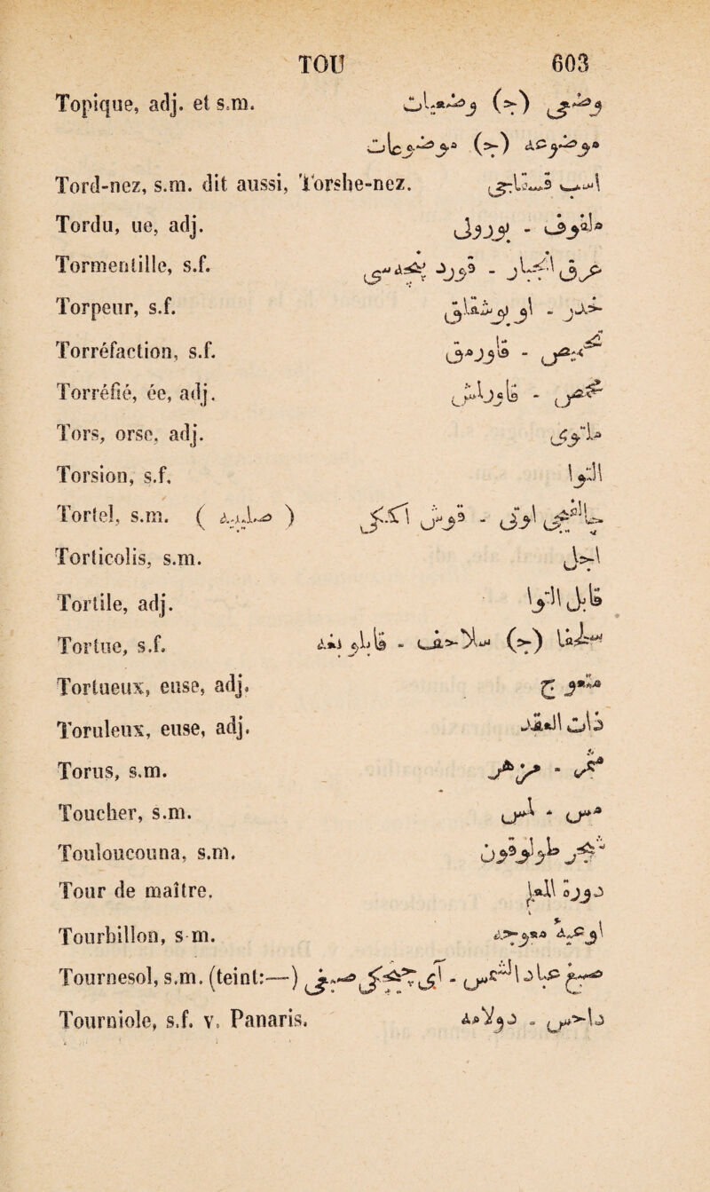 TOU Topique, adj. et s.m, 603 (=r) ' 9.1^ f ‘^3’^ (5.) Tord-nez, s.m. dit aussi, Torshe-nez. ^ Tordu, ue, adj. Tormentille, s.f. Torpeur, s.f. Torréfaction, s.f. Torréfié, ée, adj. Tors, orso, adj. Torsion, s.f, Torteî, s.m. { ) Torîicolis, s.m. Torlile, adj. Tortue, s.f. Tortueux? euse, adj, Toruleiix, euse, adj. Torus, s.m. Toucher, s.m. Touloucouna, s.m. Tour de maître. Tourbillon, s m. J,c9 - J Vf’'(3^ “ l** is - 4l.»i ^ lyJl ^fC\ . ^3_,i of' c j1*\\ \ &SA â\ « Tournesol, s.m, (teint:-—) ' ^c^Ul^p Tournioîe, s.f, v. Panaris, . ^>-b