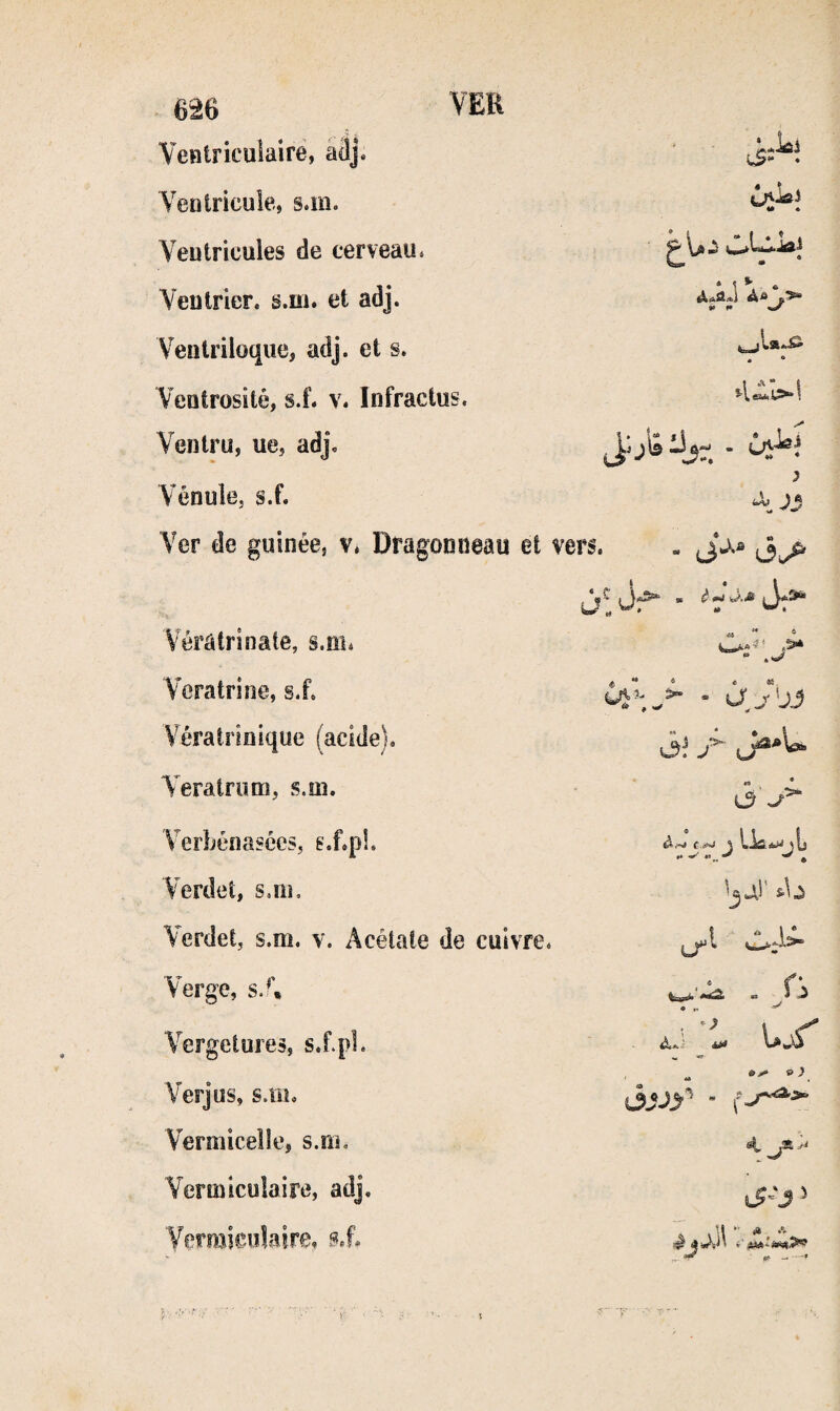 Veniricuiairé, a3j. ' ■ 5.5“ • VeDtricuie, s.m. 4* « Veutricules de cerveau. Yeutrier, s.m. et adj. ♦ ^ ^ * *• t* ^ Ventriloque, adj. et s. . • Veotrosité, si. v. ïnfractus. Ventru, ue, adj. J'j'â J,- - Vénuîe, s.f. Ver de guinée, v* Dragoaiieau et vers. - *3^ 3 Vérâtrinate, s.îii* M À Veratrine, si. - àJ'j3 Vératriflique (acide). 3! f- Yeratnmi, s.m. 3 Verbénasces, g.f.pL ài~i t Verdet, sjik 'jai' sb Verdet, s.m. v. Acétate de cuivre. Verge, sJ\ ■ P Vergetures, s.f.pl. . aJ-l. «> Verjus, s.m. , ** ^ ^ ^ ^ ^ ojjy^  Vermicelle, s.m. Vermiculaire, adj. Verraieoîaire, tP- -