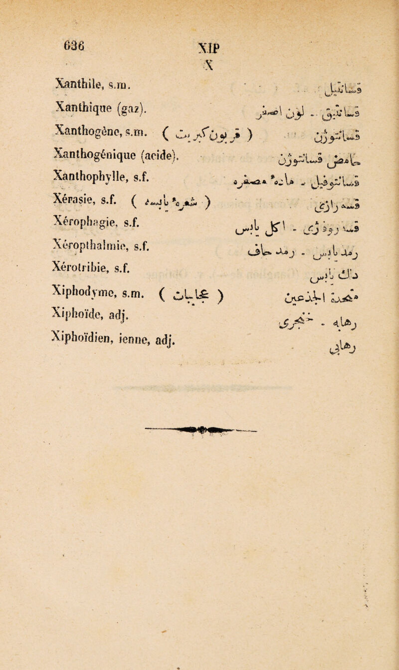 Xanthile, sjd. - ** 1 W>: Aj 9 Xanthiqne (gaz). J (2.5J Xanthogènc, s.m. C ù ^ n w ^ ) .f ; • «*1 ** Xanthogénique (acide). ■ • 1 ♦ l' Xanlhophyîle, s.f. Xérasie, s.f. ( % - , -5 l?3'j Xérophagie, s.f. - Ül5 Xéropîhalmic, s.f. • f J *5 '•A^ > ^mV * Xérolribie, s.f. ! ^ !• j O J Xiphodynie, s.m. ( L[£i ) * « * ' Xiphoïde, adj. •Jj4^ - Xiphoïdien, ienne, adj.