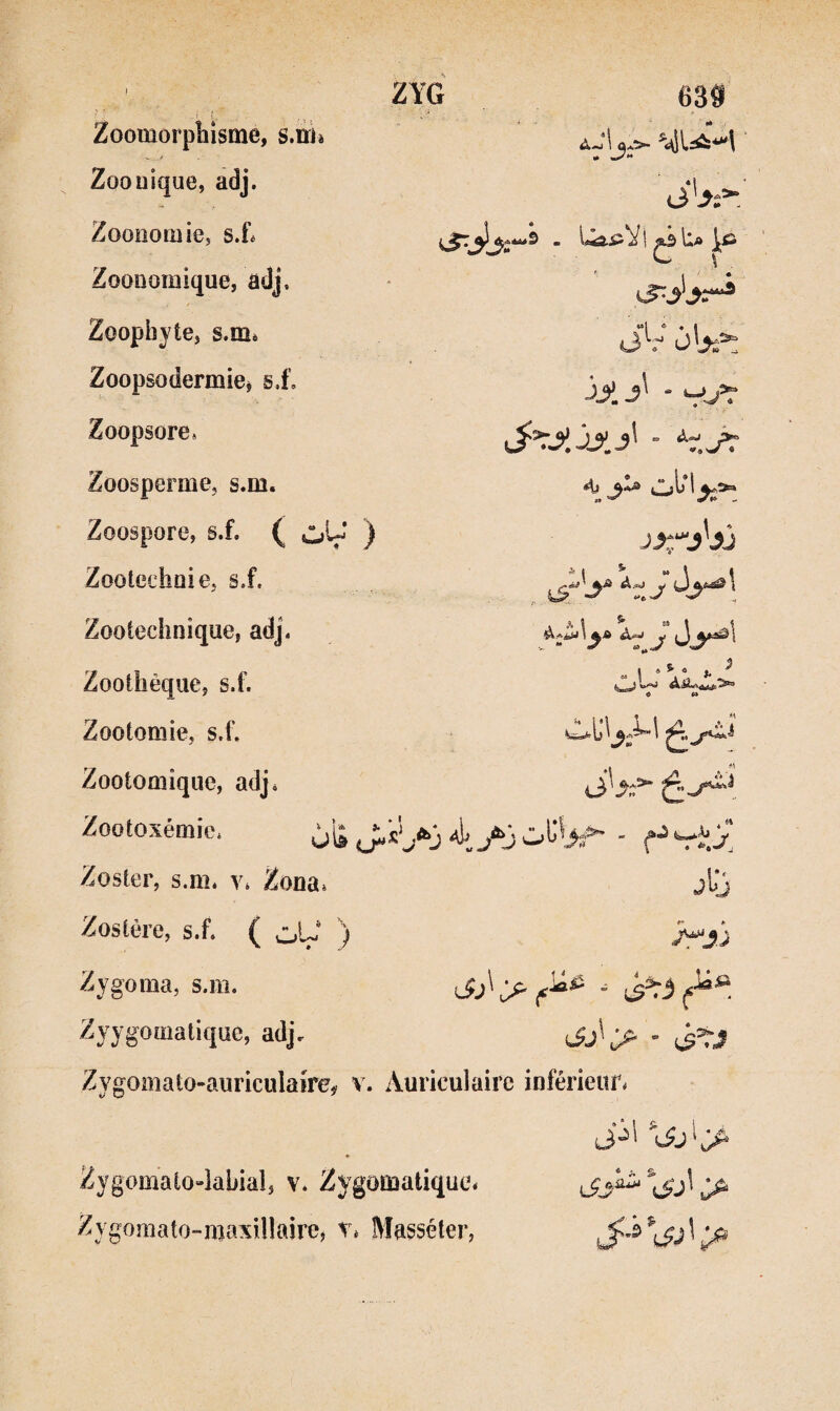 «• ^ La JçÜ «1 ® . I (Jv (i-’T^. jjij' ■ *4;^ ZYG Zoomorphisme, smjè Zoouique, adj. Zoonomie, s.f. Zoonomique, adj. Zoopliyte, s.m. Zoopsodermie^ si'. Zoopsore» Zoosperme, s.m. Zoospore, ( vl»U* ) Zootechnie, si. Zooiechnique, adj. Zootlièque, si. Zootomie, s.f. Zootomique, adj. Zootoxémic, Zoster, s.m. v. Zona. Zoslère, s.f. ( oU‘ ) Zygoma, s.m. Zyygomalique, adj. Zygoinato-auriculaire, v. Auriculaire inférieur. <j 1 -J» 1,.». ^1 » ^ ® l, ^ H i\ A.a> i3 • J Zygomaio-lahiaî, v. Zygomatique* Zygomato-maxillairej T. Masséter,