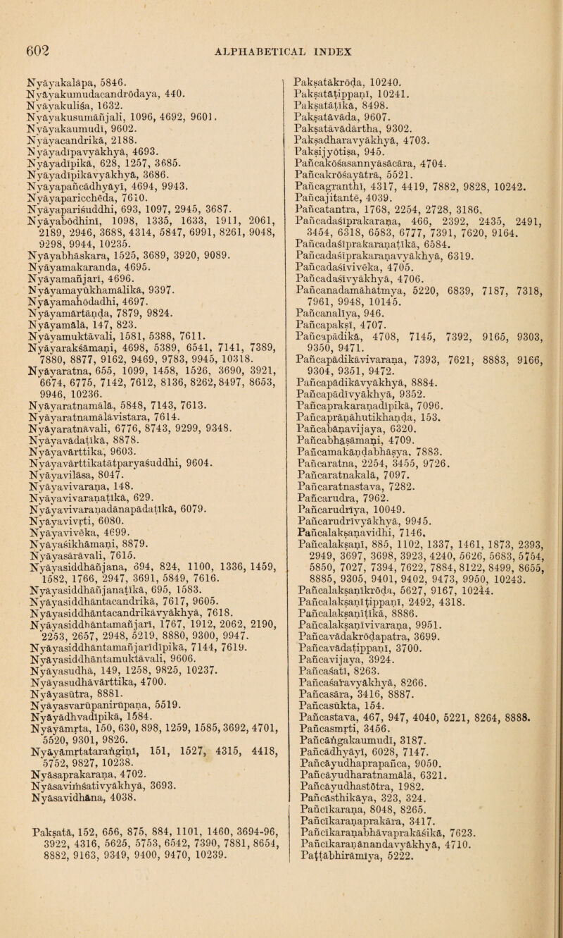 Xyayakalapa, 5846. XySLyakumudacandrodaya, 440. Nyayakuli^a, 1632. Xyayakusumanjali, 1096, 4692, 9601. Xyayakaumudl, 9602. Xyayacandrika, 2188. Xyayadi pa vyakhya, 4693. Xyayadipika, 628, 1257, 3685. Nyayadlpikavyakhya, 3686. Xyayapancadhyayi, 4694, 9943. Nyayapariccheda, 7610. Xyayaparisuddhi, 693, 1097, 2945, 3687. XyayabodhinI, 1098, 1335, 1633, 1911, 2061, 2189, 2946, 3688, 4314, 5847, 6991, 8261, 9048, 9298, 9944,10235. Xyayabhaskara, 1525, 3689, 3920, 9089. Nyayamakaranda, 4695. Xyayamanjarl, 4696. N yayamayukhamalika, 9397. Xyayamahodadhi, 4697- Xyayamartanda, 7879, 9824. Xyayamala, 1.47, 823. Nyayamuktavali, 1581, 5388, 7611. Xyayaraksamani, 4698, 5389, 6541, 7141, 7389, 7880, 8877, 9162, 9469, 9783, 9945, 10318. Xyayaratna, 655, 1099, 1458, 1526, 3690, 3921, 6674, 6775, 7142, 7612, 8136, 8262,8497, 8653, 9946, 10236. Nyayaratnamala, 5848, 7143, 7613. Xy ayaratnamala vi stara, 7614. Xyayaratnavali, 6776, 8743, 9299, 9348. Xyayavadatika, 8878. Xyayavarttika, 9603. Xyayavarttikatatparyasuddbi, 9604. Nyayavilasa, 8047. Xyayavivarana, 148. Xyayavivaranatlka, 629. Xyayavivaranadanapadatika, 6079. Xyayavivrti, 6080. Xyayaviveka, 4699. Xyayasikhamani, 8879. Xyayasaravali, 7615. Xyayasiddhahjana, 694, 824, 1100, 1336, 1459, 1582, 1766, 2947, 3691, 5849, 7616. Xyayasiddhanjanatlka, 695, 1583. Xyayasiddhantacandrika, 7617, 9605. Xyayasiddhantacandrikavyakhya, 7618. Nyayasiddhantamanjarl, 1767, 1912, 2062, 2190, 2253, 2657, 2948, 5219, 8880, 9300, 9947. Nyayasiddhantamanjarldlpika, 7144, 7619. Xyayasiddbantamuktavali, 9606. Nyayasudha, 149, 1258, 9825, 10237. Xyayasudhavarttika, 4700. Xyayasutra, 8881. Nyayasvarupanirupana, 5519. Nyayadhvadlpika, 1584. Nyayamrta, 150, 630, 898, 1259, 1585, 3692, 4701, 5520, 9301, 9826. Xyayamrtataraiiginl, 151, 1527, 4315, 4418, 5752, 9827, 10238. Nyasaprakarana, 4702. Xyasavirhsativyakhya, 3693. Xyasavidbana, 4038. Paksata, 152, 656, 875, 884, 1101, 1460, 3694-96, 3922, 4316, 5625, 5753, 6542, 7390, 7881, 8654, 8882, 9163, 9349, 9400, 9470, 10239. Paksatakroda, 10240. PaksatatippanI, 10241. Paksatatika, 8498. Paksatavada, 9607. Paksatavadartha, 9302. Paksadharavyakhya, 4703. Paksijyotisa, 945. Pancakosasannyasacara, 4704. Pancakrosayatra, 5521. Pancagranthi, 4317, 4419, 7882, 9828, 10242. Pancajitante, 4039. Pancatantra, 1768, 2254, 2728, 3186. Pancadaslprakarana, 466, 2392, 2435, 2491, 3454, 6318, 6583, 6777, 7391, 7620, 9164. Pancadaslprakaranatlka, 6584. Pancadasiprakaranavyakhya, 6319. Pancadaslviveka, 4705. Pancadaslvyakhya, 4706. Pancanadamahatmya, 5220, 6839, 7187, 7318, 7961, 9948, 10145. Pancanallya, 946. Paiicapaksi, 4707. Pancapadika, 4708, 7145, 7392, 9165, 9303, 9350, 9471. Pancapadikavivarana, 7393, 7621, 8883, 9166, 9304, 9351, 9472.' Pancapadikavyakhya, 8884. Pancapadlvyakhya, 9352. Pancaprakaranadipika, 7096. Pa ncapran ahutikhan da, 153. Pancabanavijaya, 6320. Pancabhasamani, 4709. Pancamakandabhasya, 7883. Pancaratna, 2254, 3455, 9726. Pancaratnakala, 7097. Pancaratnastava, 7282. Pancarudra, 7962. Pancarudrlya, 10049. Pahcarudrlvyakhya, 99-15. Pancalaksanavidhi, 7146. Pancalaksanl, 885, 1102, 1337, 1461, 1873, 2393, 2949, 3697, 3698, 3923, 4240, 5626, 5683, 5754, 5850, 7027, 7394, 7622, 7884, 8122, 8499, 8655, 8885, 9305, 9401, 9402, 9473, 9950, 10243. Pancalaksanlkroda, 5627, 9167, 10244. PancalaksanltippanI, 2492, 4318. Pancalaksanitlka, 8886. Pancalaksanlvivarana, 9951. Pancavadakrodapatra, 3699. Pahcavadatippan1, 3700. Pancavijaya, 3924. Pahcasatl, 8263. Pahcasai’avy&khya, 8266. Pancasara, 3416, 8887. Pancasukta, 154. Pancastava, 467, 947, 4040, 5221, 8264, 8888. Pancasmrti, 3456. Pancangakaumudl, 3187. Pancadhyayl, 6028, 7147. Pancayudhaprapanca, 9050. Pancayudharatnamala, 6321. Pahcayudhastotra, 1982. Pancasthika^^a, 323, 324. Pahclkarana, 8048, 8265. Pan clkaranaprakara, 3417. Panclkaranabhavaprakasika, 7623. Panclkaran anan da vyakhya, 4710. Pattabhiramiya, 5222.