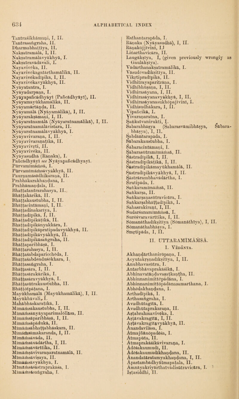 Tantrasikhamani, I, II. Tantrasan graha ,11. Dharmabhattiya, II. Naksatramala, I, II. Naksatramalavyakhya, I. Naksatravadavali, I. Nayaviveka, II. Nayavivekagatarthamalika, II. Nayavivekadlpika, I, II. Nayavivekavyakhya, II. Nyayatantra, I. Nyayadarpana, I. Nyayapahcadhyayl (Pancadhyayl), II. Nyayamayukhamalika, II. Nyayamartanda, II. Nyayamala (Nyayamalika), I, II. INyayaraksamani, I, II. Nyay aratnamala (Nyayaratnamalika), I. II. N y ay aratnamala vistara ,11. Nvayaratnamalavyakhya, I. IN y ay a vi varan a, I, II. Nyayavivaranataka, II. Nyayavivrti, II. Nyayaviveka, II. Nyayasudha (Kanaka), I. Pahcadhyayi see Nyayapanc&dhyayl. Purvamlmamsa, I. Purvamimamsavyakhya, II. Paurnainasadhikaraua, 11. Prabhakarakhandana, I. Prabhamandala, II. Bhattatantrarahasya, II. Bhattakarika, II. Bhattakaustubha, I, II. Bhaitacintamani, I, II. Bhattadinakariya, I. Bhattadipika, I, II. Bhattadipikatika, II. Bhattadlpikanyakkara, I. Bhattadipikapratipadavyakhya, II, Bhattadipikavyakhya, II. Bhaitadipikasangraha, II. Bhattaparibhasa, I. Bhattarahasya, I, II. Bhattasabdapariccheda, I. Bhattasabdendusekhara, I, Bhattasangraha, I. Bhattasara, I, II. Bhattasarakarika, I. Bhattasaravyakhya, I. Bhattasutrakaustubha, II. Bhatiotpatana, I. Mayukhamala (Mayukbamalika), I, II, Mayukhavali,. I. Mahabhaskaratika, I. Mlmamsakaustubha, I, II. Mlmairisanyayaparimalollasa, II. Mimamsaparibhasa, I, II, Mimaihsapaduka, II. Mlmamsabhattabhaskara, II. Mlmaiiisamakaranda, I, II. Mimarhsavada, II. Mimamsavadartha, I, II. Mlmamsavarttika, II. Mlmarhsavivaranaratnamala, II. Mlmamsavisaya, II. Mlmamsavyakhya, I. Mlmaiusasastraprakasa, I. Alim&rhs&sahgraba, I. Patliantarapada, I. Ranaka (Nyayasudha), I, II. Ranakojjivinl, I.? Liiiartbavicara, II. Laugakslya, I, (given previously wrongly as (daulaksiya). Yadartbanaksatramalika, I. Vasudevadlksitlya, II. Vikrtipradlpika, II. V i dbitrayaparitran a, I. Vidhibhusana, I, II. Vidhirasayana, I, II. VidhirasayanavyakbyE, I, II. VidhirasayanasukhopajIv'inI, I. Vidhisudhakara, I, II. . Yipancika, I. Yivaranaratna, I. Sahkatvanirukti, I. * / s * Sabarabhasya (Sabarasvamibh&sya, Sahara- , bhasya), I, II. Sabdantarapada, I. Sabarakaustubba, I. ^abaracintamani, I. Sabarasutramlmamsa, II. Sastradlpika, I, II. Sastradipikatika, I, II. Sastradlpikamayukhamala, II, Sastradlpikavyakbya, I, II. Sastrarambhavadartha, I. Srutipada, I. Sankaraniimamsa, II. Sankarsa, II. Sankarsanasutravicara, I. Sankarsabbattadlpika, I. SahasrakiranI, I, II. Sudarsanaimmams&, I. Suresvaravarttika, I, II. Somanathadlksitlya (Somanatblya), I, II. Somanathabhasya, I. Smrtipada, I, II. II. UTTARAMlMAMSA. I. Vedanta. Akhandarthanirupana, I. J Acyutakrsnadlksitlya, I, II, Anubhavasutra, I. ! Antarbhavaprakasika, I. Abhinavatandavasatkantha, II. ; Abhinnanimittcpadana, I. Abhinnanimittopadanasamarthana, I. Abhedakhandana, I. Arthadipika, I. Arthasangraba, I. Avadhdtagita, I. Avadhutaprakarana, II. Astabrabmaviveka, I. Astavakraglta, I, II. Astavakragitavyakhya, II. Anandavilasa, I. Atmajnanopadgsa, I. Atmaputa, II. Atmaprakasikavivarana, I. Adesakaumudl, II. Adesakaumudlkhandana, II. Anandataratamyakbandana, I, II. Apastambadhyatmapatala, II. Amnayakriyarthatvadisutravic&ra, I. 1 Ietasiddhi, II.