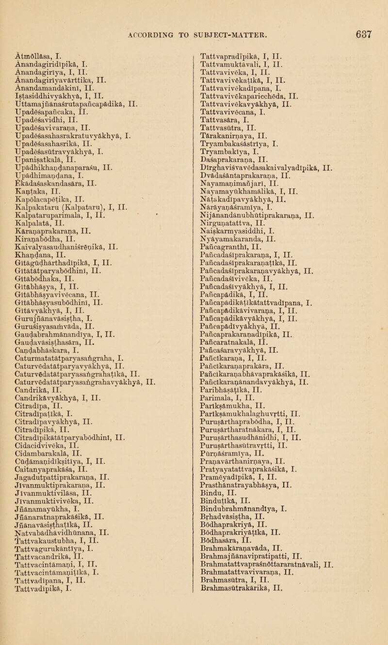 AtmOllasa, I. Anandagiridlpika, I. Anandagirlya, I, II. Anandagiriyavarttika, II. AnandamandakinI, II. Istasiddhivyakhya, I, II. Uttamaj ilanasrutapancapadika, II. Upadesapancaka, II. Upadesavidhi, II. Upadesavi varana, II. Upadesasabasrakratuvyakhya, I. Upadesasahasrika, II. TJpadosasutravyakbya, I. Upanisatkala, II. Upadbikhandanaparasu, II. Upadkimandana, I. Ekadasaskandasara, II. Kantaka, II. Ivapolacapetika, II. Kalpakataru (Kalpataru), I, II. Kalpataruparimala, I, II. Kalpalata, II. Karanaprakarana, II. Kiranabodha, II. Kaivalyasauclbanisrgnika, II. Khandana, II. Gltagudharthadipika, I, II. Gitatatparyabodhinl, II. Gltabodbaka, II. Gltabbasya, I, II. Gitabbasyavivecana, II. Gltabhasyasubodhinl, II. Gltavyakhya, I, II. Gurujnanavasistba, I. Gurusisyasarhvada, II. Gaudabrahmanandlya, I, II. Gaudavasisthasara, II. Candabhaskara, I. Caturmatatatparyasangraha, I. Caturvedatatparyavyakhya, II. Caturvgdatatparyasangrahatlka, II. Caturvedatatparyasangrabavyakbya, II. Candrika, II. G’andrikavyakbya, I, II. Citradlpa, II. Citradlpatika, I. Citradlpavj^akhya, II. Citradlpika, II. Citradlpikatatparyabodhinl, II. Cidacidviveka, II. Cidambarakala, II. Cudamanidiksitiya, I, II. Caitanyaprakasa, II. Jagadutpattiprakarana, 11. Jlvanmuktiprakarana, II. Jivanmuktivilasa, II. Jlvanmuktiviveka, II. Jnanamayukba, I. Jnanaratnapraka^iks,, II. Jnanavasistbatlka, II. Na,tvabadhavidhunana, II. Tattvakaustubha, I, II. Tattvagurukantlya, I. Tattvacandrika, II. Tattvacintamani, I, II. Tattvacintamanitika, I. Tattvadipana, I, II. Tattvadlpika, I. TattvapradTpika, I, II. Tattvamuktavali, I, II. Tattvaviveka, I, II. Tattvavivekatlka, I, II. Tattvavivekadlpana, I. Tattvavivekapariccheda, II. Tattvavivekavyakbj'a, II. TattvavivScana, I. Tattvasara, I. Tattvasutra, II. Tarakanirnaya, II. Tryambakasastriya, I. Tryambaklya, I. Dasaprakarana, II. Dlrghavisvavedasakaivalyadlpika, II. Dvadasantaprakarana, II, Nayamanimanjarl, II. Nayamayukhamalika, I, II. NatakadlpavyakhjA, II. Narayanasraraiya, I. Nijanandanubbutiprakarana, II. Nirgunatattva, II. Naiskarmyasiddhi, I. Nyayamakaranda, II. Pancagranthl, II. Pancadaslprakarana, I, II. Pancadaslprakaranatika, II. Pancadasiprakaranavyakbya, II. Pancadaslviveka, II. Pancadaslvyakbya, I, II. Pancapadika, I, II. Pancapadikatikatattvadlpana, I. Pancapadikavivarana, I, II. Pancapadikavyakhya, I, II. Panoapadlvyakbya, II. Pancaprakaranadlpika, II. Pancaratnakala, II. Pancasaravyakhya, II. Panclkarana, I, II. Paficlkaranaprakara, II. Pancikaranabhavaprakasika, II. Pauclkarananandavyakbya, II. Paribbasatlka, II. Parimala, I, II. Parlkeamukha, II. Parlksamukbalaghuvrtti, II, Purusarthaprabodha, I, II. Purusartharatnakara, I, II. Purusartbasudhanidhi, I, II. Purusarthasutravrtti, II. Purnasramlya, II. Pranavarthanirnaya, II. Pratyayatattvaprakasika, I. Pramgyadlpika, I, II. Prasthanatrayabhasya, II. Bindu, II. Bindutlka, II. Bindubrabmanandlya, I. Brbadvasistha, II. Bodbaprakriya, II. Bodbaprakriyatlka, II. Bodhasara, II. Brabmakaranavada, II. Brabmajnanavipratipatti, II. BrabmatattvaprasnOttararatnavali, II. Brahmatattvavivarana, II. Brabmasutra, I, II. Brahmasutrakarika, II.