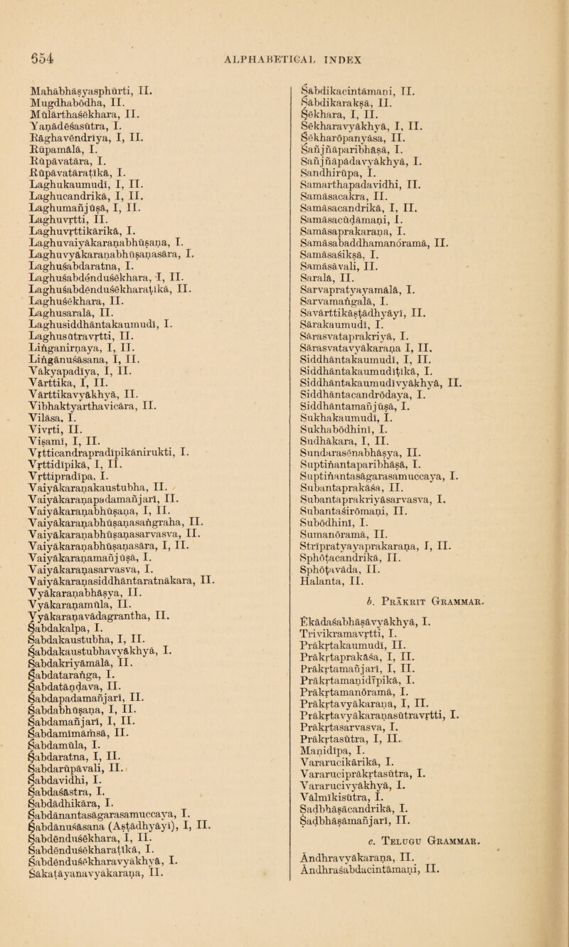 Mahabhasyaspharti, II. Mugdhabodha, II. Mularthasekhara, II. Yanadesasutra, I. Raghavendriya, I, II. Rupamala, I. Rupavatara, I. Rupavataratlka, I. Laghukaumudl, I, II. Laghucandrika, I, II. Laghumanjusa, I, II. Laghuvrtti, II. Laghuvrttikarika, I. Laghuvaiyakaranabhusana, I. Laghuvyakaranabhu sanasara, I. Laghusabdaratna, I. Laghusabdendusekhara, I, II. Laghusabdendusekharatika, II. Laghusekhara, II. Laghusarala, II. Laghusiddbantakaumudl, I. Laghusdtra vrtti, II. Linganirnaya, I, II. Linganusasana, I, II. Yakyapadlya, I, II. Yarttika, I, II. Varttikavyakhya, II. Vibhaktyartha vicara, II. Vilasa, I. Vivrti, II. Yisaml, I, II. Yritticandrapradlpikanirukti, I. Vrttidipika, I, II, Yrttipradlpa, I. Vaiyakaranakaustubha, II. Vaiyakaranapadamanj arl, II. Vaiyakaranabhusana, I, II. Vaiyakaranabbusanasangraha, II. Vaiyakaranabhusanasarvasva, II. Yaiyakaranabhnsanasara, I, II. Vaiyakaranamanjusa, I. Yaiyakaranasarvasva, I. Y aiyakaranasiddhantaratnakara, II. Yyakaranabhasya, II. Yyakaranamiila, II. Vyakaranavadagrantha, II. Sabdakalpa, I. Sabdakaustubha, I, II. Sabdakaustubhavyakbya, I. Sabdakriyamala, II. §abdataranga, I. Sabdataadava, II. Sabdapadamanjarl, II. Sabdabhusana, I, II. Sabdamanjarl, I, II. Sabdamimamsa, II. 8abdamula, I. Sabdaratna, I, II. Sabdarupavali, II. Sabdavidbi, I. Sabdasastra, I. Sabdadhikara, I. Sabdanantasagarasamuccaya, I. ^abdanusasana (Astadbyayi), I, II. Sabdendusekbara, I, II. Sabdendusekbaratlka, I. Sabdendusekbaravyakhva, I. Sakatayanavyakarana, II. Sabdikacintamani, II. Sabdikaraksa, II. Sekhara, I, II. Sekharavyakhya, I, II. Sekbaropanyasa, II. Sanjnaparibhasa, I. Sanjnapadavyakhya, I. Sandhirupa, I. Samarthapadavidhi, II. Samasacakra, II. Samasacandrika, I, II. Samasacudamani, I. Samasaprakarana, I. Samasabaddhamanorama, II. Samasasiksa, I. Samasavali, II. Sarala, II. Sarvapratyayamala, I. Sarvamangala, I. Savarttikastadhyayl, II. Sarakaumudi, I. Sarasvataprakri ya, I. Sarasvatavyakarana I, II, Siddhantakaumudl, I, II. Siddhantakaumuditlka, I. Siddhantakaumudivyakbya, II. Siddhantacandrodaya, I. Siddbantamafijusa, I. Sukhakaumudl, I. Sukhabodhinl, I. Sudhakara, I, II. Sundarasenabhasya, II. Suptinantaparibhasa, I. Suptinantasagarasamuccaya, I. Subantaprakasa, II. Subantaprakriyasarvasva, I. Subantasiromani, II. SubodhinI, I. Sumanorama, II. Strlpratyayaprakarana, I, II. Sphbtacandrika, II. Spbotavada, II. Halanta, II. b. Prakrit Grammar. Ekadasabhasavyakbya, I. Trivikramavrtti, I. Prakrtakaumudl, II. Prakrtaprakasa, I, II. Prakrtamanjarl, I, II. PrakrtamanidTpika, I. Prakrtamanorama, I. Prakrtavyakarana, I, II. Prakrtavyakaranasutravrtti, I. Prakrtasarvasva, I. Prakrtasutra, I, II. Manidipa, I. Yararucikarika, I. Vararuciprakrtasutra, I. Yararucivyakhya, I. Valmlkisutra, I. Sadbbasacandrika, I. Sadbhasamanjarl, II. c. Telugu Grammar. Andbravyakarana, II.