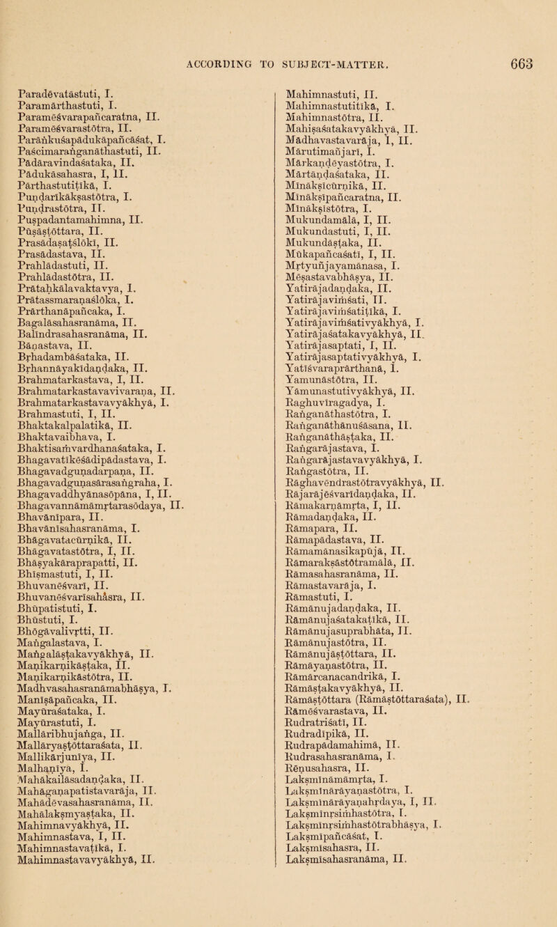 Parade vatastuti, I. Paramarthastuti, I. Paramesvarapancaratna, II. Paramesvarastotra, II. Parankusapadukapancasat, I. Pascimaraiiganathastuti, II. Padaravindasataka, II. Padukasahasra, I, II. Parthastutitlka, I. Pundarlkaksastotra, I. Pundrastotra, IT. Puspadantamahimna, II. Pusastottara, II. Prasadasatslokl, II. Prasadastava, II. Prabladastuti, II. Prahladastotra, II. Pratahkala vakta vya, 1. Pratassmaranasloka, I. Prarthanapancaka, I. Bagalasahasranama, II. Ballndrasahasranama, II. Banastava, II. Brhadambasataka, II. Brhannayakldandaka, II. Brahmatarkastava, I, II. Brahmatarkastavavi varan a, II, Brahmatarkastavavyakhya, I. Brahmastuti, I, II. Bhaktakalpalatika, II. Bhaktavaibhava, I. Bhaktisamvardhanasataka, I. Bhagavatlkesadipadastava, I. Bhagavadgunadarpana, II. Bhagavadgunasarasangraha, I. Bhagavaddhyanasopana, I, II. Bhagavannamamrtarasodaya, II, Bhavanipara, II. Bhavanlsahasranama, I. Bhagavatacurnika, II. Bhagavatastotra, I, II. Bhasyakaraprapatti, II. Bhlsmastuti, I, II. Bhuvanesvarl, II. BhuvanesvarlsahAsra, II. Bhupatistuti, I. Bhustuti, I. Bhogavalivrtti, II. Maiigalastava, I. Mang alastakavyakhy a, II. Manikarnikastaka, II. j'lanikarnikastotra, II. Madhvasahasranamabhasya, I. Manlsapancaka, II. Mayurasataka, I. Mayurastuti, I. Mallariblrajanga, II. Mallaryastottarasata, II. Mallikarjnnlya, II. Malhanlya, I. Mahakailasadandaka, II. Mahaganapatistavaraja, II. Mahadevasahasranama, II. Mahalaksmyastaka, II. Mahimnavyakhya, II. Mahimnastava, I, II. Mahimnastavatlka, I. Mahimnastavavyakhya, II. Mahimnastuti, II. Maliimnastutitlka, I. Mahimnastotra, II. Mahisasatakavyakhya, II. Madhavastavaraja, 1, II. Marutimanjarl, I. Markandeyastotra, I. Martandasataka, II. Mlnakslcurnika, II. Mlnakslpancaratna, II. Mlnakslstotra, I. Mukundamala, I, II. Mukundastuti, I, II. Mukundastaka, II. Mukapancasatl, I, II. Mrtyunjayamanasa, I. Mesastavabhasya, II. Yatirajadandaka, II. Yatirajavimsati, II. Yatirajavimsatitlka, I. Yatirajavimsativyakhya, I, Yatirajasatakavyakhya, II,. Y^atirajasaptati, I, II. Yatirajasaptativyakhya, I. Y at! s varaprarthana, 1. Yamunastotra, II. Yamunastutivyakhya, II. Raghuvlragadya, I. Ranganathastotra, I. Ranganathamisasana, II. Ranganathastaka, II. Rangarajastava, I. Rangarajastavavyakhya, I. Rangastotra, II. Raghavendrastotravyakhya, II. Rajarajesvarldandaka, II. Ramakarnamrta, I, II. Ramadandaka, II. Ramapara, II. Ramapadastava, II. Ramamanasikaptija, IT. Ramaraksastotramala, II. Ramasahasranama, II. Ramastavaraja, I. Ramastuti, I. Ramanujadandaka, II. Ramanujasatakatlka, II. Ramanujasuprabhata, II. Ramanujastotra, II. Ramanuj astottara, II. Ramayanastotra, II. Ramarcanacandrika, I. Ramastakavyakhya, II. Ramastottara (Ramastottarasata), II. Ramesvarastava, II. Rudratrisatl, II. Rudradipika, II. Rudrapadamahima, II. Rudrasahasranama, I. Renusahasra, II. Laksminamamrta, I. 1 j ak sin 1 n ar ay a n as t o t r a, I. Laksmmarayanahrdaya, I, II, Laksmmrsirrxhastotra, I. Laksmlnrsimhastotrabhasya, I, Laksmlpancasat, I. Laksmisahasra, II. Laksmlbahasranama, II,