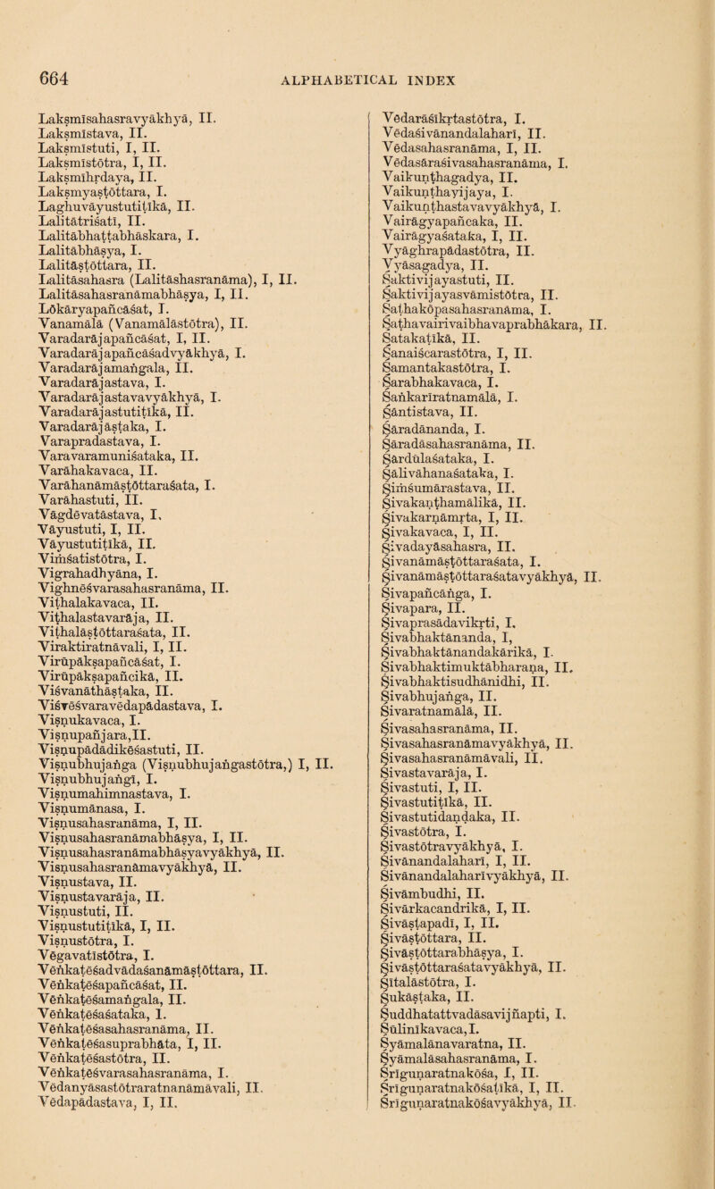 LaksmI sahasra vy akhya, II. Laksmlstava, II. Laksmlstuti, I, II. Laksmlstotra, I, II. Laksmlhrdaya, II. Laksmyastottara, I. Lagliuvayustutitika, II. Lalitatrisatl, II. Lalitabhattabhaskara, I. Lalitabhasya, I. Lalitastottara, II. Lalitasahasra (Lalitasbasranama), I, II. Lalitasahasranamabhasya, I, II. Lokaryapancasat, I. Yanamala (Vanamalastotra), II. Varadarajapancasat, I, II. Varadarajapancasadvy akhya, I. Y aradara j amah gala ,11. Varadarajastava, I. Varadarajastavavy akhya, I. Yaradarajastutitlka, II. Varadarajastaka, I. Varapradastava, I. Varavaramunisataka, II. Varahakavaca, II. Yarahanamastottarasata, I. Varahastuti, II. Vagdevatastava, I, Vayustuti, I, II. Yayustutitlka, II. Vimsatistotra, I. Vigrabadhyana, I. Vighnesvarasahasranama, II. Vithalakavaca, II. Vithalastavaraja, II. Yiibalastottarasata, II. Yiraktiratnavali, I, II. Virupaksapancasat, I. Yirupaksapancika, II. Yisvanathastaka, II. YisTesvaravedapadastava, I. Yisnukavaca, I. V i snupan j ara, II. Yisriupadadikesastuti, II. Yisnubhujanga (Visnubhujangastotra,) I, II. Visnubhujangi, I. Yisnumabimnastava, I. Yisnumanasa, I. Visnusahasranama, I, II. Visnusahasranamabbasya, I, II. Yisnusabasranamabbasyavyakhya, II. Visnusahasranamavyakbya, II. Visnustava, II. Visnustavaraja, II. Yisnustuti, II. Yisnustutitika, I, II. Yisnustotra, I. Vegavatlstotra, I. Yenkatesadvadasanamastottara, II. Yenkatesapancasat, II. Venkatesamangala, II. Yenkatesasataka, 1. Venkatesasahasranama, II. Venkatesasuprabhata, I, II. Yenkatesastotra, II. Venkatesvarasahasranama, I. Vedanyasastotraratnanamayali, II, Yedapadastava, I, II. Yedaraslkrtastotra, I. Vedasivanandalabarl, II. Yedasahasranama, I, II. Vedasarasivasahasranama, I. Yaikuntbagadya, II. Vaikunthayijaya, I. Yaikuntbastavavyakhya, I. Vairagyapancaka, II. Vairagyasataka, I, II. Vyaghrapadastotra, II. Yyasagadya, II. Saktivijayastuti, II. Saktivijayasvamistdtra, II. Satbakopasabasranama, I. Sathavairivaibbavaprabhakara, II. Satakatlka, II. Sanaiscarastotra, I, II. Samantakastotra, I. Sarabhakavaca, I. Sankarlratnamala, I. gantistava, II. Saradananda, I. Saradasahasranama, II. Sardulasataka, I. galivahanasataka, I. ^imsumarastava, II. givakantbamalika, II. givakarnamrta, I, II. givakavaca, I, II. givadayasabasra, II. givanamastottarasata, I. givanamastottarasatavyakhya, II. Sivapancanga, I. givapara, II. Sivaprasadavikrti, I. Sivabbaktananda, I, Sivabbaktanandakarika, I. Sivabbaktimuktabbarana, II. Sivabbaktisudbanidbi, II. Sivabhujanga, II. Sivaratnamala, II. Sivasahasranama, II. Sivasabasranamavyakhya, II. Sivasahasranamavali, II. Sivastavaraja, I. Sivastuti, I, II. Sivastutitlka, II. Sivastutidandaka, II. Sivastotra, I. Sivastotravyakhya, I. Sivanandalaharl, I, II. Sivanandalabarlvyakbya, II. Sivambudhi, II. Sivarkacandrika, I, II. givastapadi, I, II. givastottara, II. givastottarabhasya,, I. Sivastottarasatavyakhya, II. SItalastotra, I. gukastaka, II. Suddbatattvadasavijiiapti, I. Sulinlkavaca,I. Syamalanavaratna, II. Syamalasabasranama, I. Srlgunaratnakosa, I, II. grlgunaratnakosatika, I, II. Srigunaratnakosavyakhya, II-